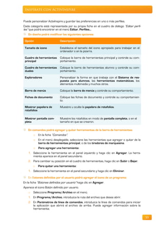Inspírate con ActivInspire


Puede personalizar ActivInspire y guardar las preferencias en uno o más perfiles.
Cada categoría está representada por su propia ficha en el cuadro de diálogo “Editar perfi-
les” que podrá encontrar en el menú Editar, Perfiles…
    En diseño podrá modificar las siguientes opciones:

 Opción                      Descripción

 Tamaño de icono             Establezca el tamaño del icono apropiado para trabajar en el
                             ordenador o en la pizarra.

 Cuadro de herramientas      Coloque la barra de herramientas principal y controle su com-
 principal                   portamiento.

 Cuadro de herramientas      Coloque la barra de herramientas alumno y controle su com-
 duales                      portamiento.

 Exploradores                Personalizar la forma en que trabaja con el Sistema de res-
                             puesta para alumnos, las herramientas matemáticas, los
                             elementos multimedia y muchos otros.

 Barra de menús              Coloque la barra de menús y controle su comportamiento.

 Fichas de documento         Coloque las fichas de documento y controle su comportamien-
                             to.

 Mostrar papelera de         Muestre u oculte la papelera de rotafolios.
 rotafolios

 Mostrar pantalla com-       Muestre los rotafolios en modo de pantalla completa, o en el
 pleta                       tamaño en que se crearon.

   En comandos podrá agregar y quitar herramientas de la barra de herramientas:
        o   En la ficha “Comandos”.
        o   En el menú desplegable, seleccione las herramientas que agregar o quitar de la
            barra de herramientas principal, o de los tiradores de marquesina.
        o   Para agregar una herramienta:
   1. Seleccione la herramienta en el panel izquierdo y haga clic en Agregar. La herra-
      mienta aparece en el panel secundario.
   2. Para cambiar su posición en el cuadro de herramientas, haga clic en Subir o Bajar.
        o   Para quitar una herramienta:
   1. Seleccione la herramienta en el panel secundario y haga clic en Eliminar.

    En Botones definidos por el usuario podrá agregar el icono de un programa:
En la ficha “Botones definidos por usuario” haga clic en Agregar.
Aparece el icono Botón definido por usuario.
    o   Seleccione Programa/Archivo en el menú.
   1. En Programa/Archivo, introduzca la ruta del archivo que desea abrir.
    2. En Parámetros de línea de comandos, introduzca la línea de comandos para iniciar
       la aplicación que abrirá el archivo de arriba. Puede agregar información sobre la
       herramienta.

                                                                                              55
 