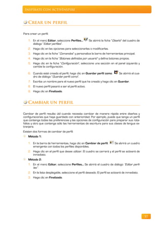 Inspírate con ActivInspire



    Crear un perfil

Para crear un perfil:

    1. En el menú Editar, seleccione Perfiles…          Se abrirá la ficha “Diseño” del cuadro de
       diálogo “Editar perfiles”.
    2. Haga clic en las opciones para seleccionarlas o modificarlas.
    3. Haga clic en la ficha “Comandos” y personalice la barra de herramientas principal.
    4. Haga clic en la ficha “Botones definidos por usuario” y defina botones propios.
    5. Haga clic en la ficha “Configuración”, seleccione una sección en el panel izquierdo y
       cambie la configuración.

    6. Cuando esté creado el perfil, haga clic en Guardar perfil como.          Se abrirá el cua-
       dro de diálogo “Guardar perfil como”.
    7. Escriba un nombre para el nuevo perfil que ha creado y haga clic en Guardar.
    8. El nuevo perfil pasará a ser el perfil activo.
    9. Haga clic en Finalizado.


    Cambiar un perfil

Cambiar de perfil resulta útil cuando necesita cambiar de manera rápida entre diseños y
configuraciones que haya guardado con anterioridad. Por ejemplo, puede que tenga un perfil
que contenga todas las preferencias y las opciones de configuración para preparar sus rota-
folios y otro que contenga sólo las herramientas de escritura para sus clases de lengua ex-
tranjera.
Existen dos formas de cambiar de perfil:
    Método 1:

    1. En la barra de herramientas, haga clic en Cambiar de perfil.          Se abrirá un cuadro
       emergente con todos los perfiles disponibles.
    2. Haga clic en el perfil que desee utilizar. El cuadro se cerrará y el perfil se activará de
       inmediato.
    Método 2:
    1. En el menú Editar, seleccione Perfiles... Se abrirá el cuadro de diálogo “Editar perfi-
       les”.
    2. En la lista desplegable, seleccione el perfil deseado. El perfil se activará de inmediato.
    3. Haga clic en Finalizado.




                                                                                                    57
 