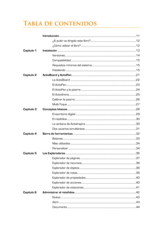 Éste es un libro que pretende ser una guía de referencia para ayudar a los
           profesores a sacar el máximo partido a esta herramienta en las aulas.




Tabla de contenidos
              Introducción ..................................................................................................................................11
                            ¿A quién va dirigido este libro?.............................................................................12
                            ¿Cómo utilizar el libro? .............................................................................................12
Capítulo 1    Instalación .....................................................................................................................................13
                            Versiones ........................................................................................................................14
                            Compatibilidad ..............................................................................................................15
                            Requisitos mínimos del sistema ..........................................................................15
                            Instalando .......................................................................................................................15
Capítulo 2    ActivBoard y ActivPen .............................................................................................................21
                            La ActivBoard ...............................................................................................................22
                            El ActivPen ......................................................................................................................23
                            El ActivPen y la pizarra .............................................................................................24
                            El ActivArena .................................................................................................................25
                            Calibrar la pizarra .......................................................................................................26
                            Multi-Toque ....................................................................................................................27
Capítulo 3    Conceptos básicos ....................................................................................................................28
                            El escritorio digital ......................................................................................................29
                            El rotafolios ....................................................................................................................30
                            La ventana de ActivInspire ......................................................................................30
                            Dos usuarios simultáneos ......................................................................................31
Capítulo 4    Barra de herramientas ...........................................................................................................32
                            Botones ...........................................................................................................................33
                            Más utilizados ...............................................................................................................34
                            Personalizar ..................................................................................................................34
Capítulo 5    Los Exploradores .......................................................................................................................36
                            Explorador de páginas ..............................................................................................37
                            Explorador de recursos............................................................................................38
                            Explorador de objetos ...............................................................................................38
                            Explorador de notas ...................................................................................................39
                            Explorador de propiedades.....................................................................................40
                            Explorador de acciones ............................................................................................40
                            Explorador de votaciones ........................................................................................41
Capítulo 6    Administrar el rotafolios........................................................................................................42
                            Nuevo................................................................................................................................43
                            Abrir ..................................................................................................................................43
                            Documento ....................................................................................................................44
 