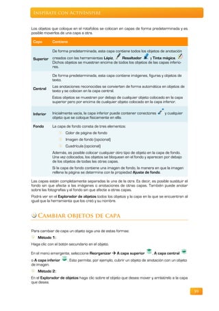 Inspírate con ActivInspire


Los objetos que coloque en el rotafolios se colocan en capas de forma predeterminada y es
posible moverlos de una capa a otra.

 Capa       Contiene

            De forma predeterminada, esta capa contiene todos los objetos de anotación
 Superior creados con las herramientas Lápiz,    Resaltador       y Tinta mágica.
          Dichos objetos se muestran encima de todos los objetos de las capas inferio-
          res.

            De forma predeterminada, esta capa contiene imágenes, figuras y objetos de
            texto.
            Las anotaciones reconocidas se convierten de forma automática en objetos de
 Central
            texto y se colocan en la capa central.
            Estos objetos se muestran por debajo de cualquier objeto colocado en la capa
            superior pero por encima de cualquier objeto colocado en la capa inferior.


 Inferior   Inicialmente vacía, la capa inferior puede contener conectores      y cualquier
            objeto que se coloque físicamente en ella.

 Fondo      La capa de fondo consta de tres elementos:
                    Color de página de fondo
                    Imagen de fondo (opcional)
                    Cuadrícula (opcional)
            Además, es posible colocar cualquier otro tipo de objeto en la capa de fondo.
            Una vez colocados, los objetos se bloquean en el fondo y aparecen por debajo
            de los objetos de todas las otras capas.
            Si la capa de fondo contiene una imagen de fondo, la manera en que la imagen
            rellena la página se determina con la propiedad Ajuste de fondo.

Las capas están completamente separadas la una de la otra. Es decir, es posible sustituir el
fondo sin que afecte a las imágenes o anotaciones de otras capas. También puede anotar
sobre las fotografías y el fondo sin que afecte a otras capas.
Podrá ver en el Explorador de objetos todos los objetos y la capa en la que se encuentran al
igual que la herramienta que los creó y su nombre.


   Cambiar objetos de capa

Para cambiar de capa un objeto siga una de estas formas:
    Método 1:
Haga clic con el botón secundario en el objeto.

En el menú emergente, seleccione Reorganizar  A capa superior           , A capa central
o A capa inferior     . Esto permite, por ejemplo, cubrir un objeto de anotación con un objeto
de imagen.
    Método 2:
En el Explorador de objetos haga clic sobre el objeto que desea mover y arrástrelo a la capa
que desea.

                                                                                                 59
 