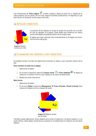Inspírate con ActivInspire



Las anotaciones de Tinta mágica         ocultan cualquier objeto (o parte de un objeto) de la
capa superior que se tache con la Tinta mágica (incluidas anotaciones e imágenes), lo que
permite ver el contenido de las capas inferiores.


    Apilar objetos

                      La posición de los objetos en la pila se asigna de acuerdo con el orden
                      en que se agregan a la página. Cada objeto que añadimos se coloca
                      encima del objeto precedente dentro de su propia capa.
                      El objeto que haya colocado más recientemente en la página se encon-
                      trará encima del grupo.


Imagen 8.1 Objetos
colocados por orden



    Cambiar de orden los objetos

Es posible cambiar el orden de apilamiento enviando un objeto a otra ubicación dentro de la
pila.
Para cambiar el orden de un objeto:
    1. Seleccione el objeto.

    2. En el menú contextual, seleccione Enviar atrás      o Traer adelante      . El objeto se
       colocará un nivel por encima o por debajo en el orden de apilamiento.
    3. Repita las veces necesarias.
Otra forma:
    1. Seleccione el objeto.
    2. En el menú Editar, seleccione Reorganizar  Traer al frente o Enviar al fondo. Esto
       colocará el objeto encima o debajo de la pila.




                                 Imagen 8.2 Objetos cambia-
                                 dos de orden
También puede seleccionar varios objetos para enviar la selección a la parte superior o a la
parte inferior. Cada objeto conservará su posición en el apilamiento en relación con los otros
objetos.

                                                                                                  60
 