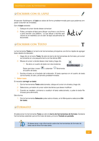 Inspírate con ActivInspire



    Escribir con el lápiz

Al ejecutar ActivInspire, el Lápiz se activa de forma predeterminada para que podamos em-
pezar a escribir de inmediato.
Con el Lápiz activado:
    1. Coloque el cursor donde desee comenzar.
    2. Pulse y arrastre el lápiz para dibujar una línea o una forma,
       o para escribir una palabra. Lo que dibuje o escriba apa-
       recerá en el rotafolios con el color de lápiz actualmente se-
       leccionado.


    Escribir con Texto

La herramienta Texto en la barra de herramientas principal es una forma rápida de agregar
texto desde el ordenador:
    1. Haga clic en el icono Texto. Se abre la barra de herramientas de formato y el cursor
       se convierte en una pequeña barra con las letras ABC.
    2. Mueva el cursor a donde desee crear texto y haga clic.
                 Se abre un cuadro de texto con dos tiradores.

              Éstos permiten mover      o extender       libremente
              el cuadro de texto.
    3. Escriba el texto en el teclado del ordenador. El texto aparece en el cuadro de texto
       con la fuente, el color y el tamaño predeterminados.
    Editar texto
Si necesita corregir un texto:
    1. Con la herramienta Texto seleccionada, coloque el cursor en el texto y haga clic.
    2. Seleccione y arrastre el cursor sobre las letras que desea modificar.
    3. Cuando se resalten, comience a sustituir el texto seleccionado, o pulse la tecla Re-
       troceso para eliminarlo.
Otra forma:
    1. Con la herramienta Selección pulse sobre el texto, en la Marquesina seleccione Edi-
       tar texto.


    Formato

Al seleccionar la herramienta Texto se abre la barra de herramientas de formato. Contiene
herramientas estándar para el formato de texto y el icono Teclado en pantalla.



                   Si desea tener más información sobre las herramientas de formato de
                   texto vea la ficha Formato texto.


                                                                                              62
 