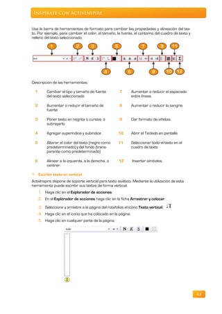 Inspírate con ActivInspire


Use la barra de herramientas de formato para cambiar las propiedades y alineación del tex-
to. Por ejemplo, para cambiar el color, el tamaño, la fuente, el contorno del cuadro de texto y
relleno del texto seleccionado.




Descripción de las herramientas:

  1        Cambiar el tipo y tamaño de fuente          7       Aumentar o reducir el espaciado
           del texto seleccionado                              entre líneas

  2        Aumentar o reducir el tamaño de             8       Aumentar o reducir la sangría
           fuente

  3        Poner texto en negrita o cursiva, o         9       Dar formato de viñetas
           subrayarlo

  4        Agregar superíndice y subíndice            10       Abrir el Teclado en pantalla

  5        Alterar el color del texto (negro como     11       Seleccionar todo el texto en el
           predeterminado) y del fondo (trans-                 cuadro de texto
           parente como predeterminado)

  6        Alinear a la izquierda, a la derecha, o    12       Insertar símbolos.
           centrar.

      Escribir texto en vertical
ActivInspire dispone de soporte vertical para texto asiático. Mediante la utilización de esta
herramienta puede escribir sus textos de forma vertical:
      1. Haga clic en el Explorador de acciones.
      2. En el Explorador de acciones haga clic en la ficha Arrastrar y colocar.

      3. Seleccione y arrastre a la página del rotafolios el icono Texto vertical.
      4. Haga clic en el icono que ha colocado en la página.
      5. Haga clic en cualquier parte de la página.




                                                                                                  63
 