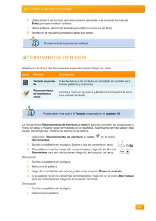 Inspírate con ActivInspire


   6. Utilice la barra de formato de la herramienta (es similar a la barra de formato de
      Texto) para personalizar su texto.
   7. Utilice la flecha del círculo amarillo para definir la anchura del texto.
   8. Escriba en el recuadro punteado el texto que desee.


                  El texto vertical no puede ser editado.




   Herramientas especiales

ActivInspire le ofrece dos herramientas especiales para trabajar con texto:

Icono    Nombre                 Descripción

         Teclado en panta-      Pulse las letras y los símbolos en el teclado en pantalla para
         lla                    formar palabras y oraciones.

         Reconocimiento
                                Escriba a mano en la pizarra y ActivInspire convertirá la escri-
         de escritura a
                                tura en texto tecleado.
         mano




                 Puede saber más sobre el Teclado en pantalla en el capítulo 15.


La herramienta Reconocimiento de escritura a mano le permite convertir las anotaciones a
mano en texto y mostrar texto formateado en el rotafolios. ActivInspire permite utilizar esta
opción en tiempo real mientras se escribe en la pizarra.

   1. Seleccione Reconocimiento de escritura a mano                 en el menú
      Herramientas.
   2. Escriba una palabra en la página. Espere a que se convierta en texto.
   3. Si la palabra no se ha convertido correctamente, haga clic en el icono
      Alternativas para ver más opciones. Haga clic en la opción correcta.
Otra opción
   1. Escriba una palabra en la página.
   2. Seleccione la palabra.
   3. Haga clic con el botón secundario y seleccione la opción Convertir en texto.
   4. Si la palabra no se ha convertido correctamente, haga clic en el icono Alternativas
      para ver más opciones. Haga clic en la opción correcta.
Otra opción
   1. Escriba una palabra en la página.
   2. Selecciones la palabra.



                                                                                                   64
 