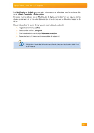 Inspírate con ActivInspire


Los Modificadores de lápiz se mostrarán mientras no se seleccione una herramienta dife-
rente al Lápiz, Resaltador o Tinta mágica.
Si realiza muchos dibujos con el Modificador de lápiz, podrá observar que algunos de los
dibujos se agrupan de forma automática con las otras formas que ha dibujado unas cerca de
otras.

Si quiere desactivar la opción de Agrupación automática de anotación:
   1. Haga clic en el menú Archivo
   2. Seleccione la opción Configurar.
   3. En el panel de la izquierda elija Objetos de rotafolios.
   4. Desactive la opción Agrupación automática de anotación.



                 Tenga en cuenta que esto también afectará a cualquier cosa que escriba
                 en la pizarra.




                                                                                            67
 