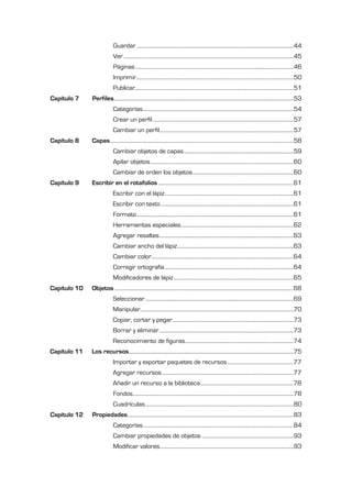 Guardar ...........................................................................................................................44
                             Ver .....................................................................................................................................45
                             Páginas ............................................................................................................................46
                             Imprimir ...........................................................................................................................50
                             Publicar ............................................................................................................................51
Capítulo 7    Perfiles.............................................................................................................................................53
                             Categorías ......................................................................................................................54
                             Crear un perfil ..............................................................................................................57
                             Cambiar un perfil.........................................................................................................57
Capítulo 8    Capas................................................................................................................................................58
                             Cambiar objetos de capas ......................................................................................59
                             Apilar objetos ................................................................................................................60
                             Cambiar de orden los objetos ...............................................................................60
Capítulo 9    Escribir en el rotafolios ..........................................................................................................61
                             Escribir con el lápiz .....................................................................................................61
                             Escribir con texto ........................................................................................................61
                             Formato ...........................................................................................................................61
                             Herramientas especiales ........................................................................................62
                             Agregar resaltes .........................................................................................................63
                             Cambiar ancho del lápiz ...........................................................................................63
                             Cambiar color ...............................................................................................................64
                             Corregir ortografía .....................................................................................................64
                             Modificadores de lápiz ..............................................................................................65
Capítulo 10   Objetos ............................................................................................................................................68
                             Seleccionar ....................................................................................................................69
                             Manipular........................................................................................................................70
                             Copiar, cortar y pegar...............................................................................................73
                             Borrar y eliminar .........................................................................................................73
                             Reconocimiento de figuras.....................................................................................74
Capítulo 11   Los recursos.................................................................................................................................75
                            Importar y exportar paquetes de recursos ....................................................77
                            Agregar recursos .......................................................................................................77
                            Añadir un recurso a la biblioteca .........................................................................78
                             Fondos..............................................................................................................................78
                             Cuadrículas ....................................................................................................................80
Capítulo 12   Propiedades ..................................................................................................................................83
                             Categorías ......................................................................................................................84
                             Cambiar propiedades de objetos ........................................................................93
                             Modificar valores.........................................................................................................93
 