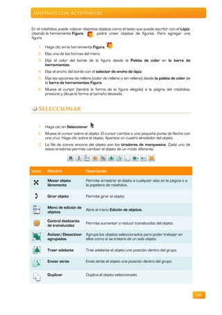 Inspírate con ActivInspire


En el rotafolios puede colocar distintos objetos como el texto que puede escribir con el Lápiz.
Usando la herramienta Figura            podrá crear objetos de figuras. Para agregar una
figura:

    1. Haga clic en la herramienta Figura.
    2. Elija una de las formas del menú.
    3. Elija el color del borde de la figura desde la Paleta de color en la barra de
       herramientas.
    4. Elija el ancho del borde con el selector de ancho de lápiz.
    5. Elija las opciones de relleno (color de relleno o sin relleno) desde la paleta de color de
       la barra de herramientas Figura.
    6. Mueva el cursor (tendrá la forma de la figura elegida) a la página del rotafolios,
       presione y dibuje la forma al tamaño deseado.


   Seleccionar

    1. Haga clic en Seleccionar
    2. Mueva el cursor sobre el objeto. El cursor cambia a una pequeña punta de flecha con
       una cruz. Haga clic sobre el objeto. Aparece un cuadro alrededor del objeto.
    3. La fila de iconos encima del objeto son los tiradores de marquesina. Cada uno de
       estos tiradores permite cambiar el objeto de un modo diferente.




Icono    Nombre                  Descripción

         Mover objeto            Permite arrastrar el objeto a cualquier sitio en la página o a
         libremente              la papelera de rotafolios.

         Girar objeto            Permite girar el objeto.

         Menú de edición de
                                 Abre el menú Edición de objetos.
         objetos

         Control deslizante
                                 Permite aumentar o reducir translucidez del objeto.
         de translucidez

         Activar/Desactivar Agrupa los objetos seleccionados para poder trabajar en
         agrupados          ellos como si se tratara de un solo objeto.

         Traer adelante          Trae adelante el objeto una posición dentro del grupo.

         Enviar atrás            Envía atrás el objeto una posición dentro del grupo.


         Duplicar                Duplica el objeto seleccionado.




                                                                                                    69
 
