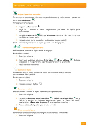 Inspírate con ActivInspire



      Activar/Desactivar agrupados
Para mover varios objetos al mismo tiempo, puede seleccionar varios objetos y agruparlos
con el botón Agrupación.       .
Para agrupar varias figuras:

   1. Haga clic en Seleccionar
   2. Haga clic y arrastre el cursor diagonalmente por todos los objetos para
      seleccionarlos.

    3. Haga clic en Agrupación      . El botón Agrupación cambia de color para indicar que
       los objetos se han agrupado.
    4. Haga clic en las figuras agrupadas y arrástrelas a la nueva posición.
Realice los mismos pasos sobre un objeto agrupado para desagruparlo.

           Traer adelante y Enviar atrás
Puede mover el orden de un objeto dentro de un grupo.
Para mover un objeto:
    1. Seleccione la figura.

    2. En el menú contextual, seleccione Enviar atrás       o Traer adelante       . El objeto
       se colocará un nivel por encima o por debajo en el orden de apilamiento.
    3. Repita las veces necesarias.

      Duplicar un objeto
Cuando se duplica un objeto, ActivInspire coloca el duplicado de modo que solape
parcialmente el objeto original.
Para duplicar un objeto:
    1. Seleccione la figura.

    2. Haga clic en botón Duplicar

      Aumentar o reducir
Puede aumentar o reducir un objeto manteniendo sus proporciones.
    1. Seleccione la figura.

    2. Haga clic en Aumentar tamaño de objeto          o Reducir tamaño de objeto para
       cambiar el tamaño en pequeños incrementos, según, el “Factor de escala”
       establecido en el Explorador de objetos. El factor predeterminado es 1.
    3. Repita hasta que la figura tenga el tamaño correcto.

      Editar puntos de figura
Para realizar cambios complejos en una figura puede usar esta herramienta.
   1. Seleccione la figura.



                                                                                                 72
 