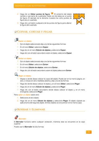Inspírate con ActivInspire



   2. Haga clic en Editar puntos de figura      El contorno del objeto
      cambia a usa serie de cuadrados. Cada uno de éstos es un punto
      de figura. El ejemplo de la derecha muestra los ocho puntos de
      figura de un cuadrado.
   3. Haga clic y arrastre cualquiera de los puntos de figura para alterar
      la figura del cuadrado.


   Copiar, cortar y pegar


     Copiar un objeto.
   1. Con el objeto seleccionado elija una de las siguientes formas:
       En el menú Editar, seleccione Copiar.
       Haga clic en el menú Edición de objetos y seleccione Copiar.
       Haga clic con el botón secundario sobre el objeto, seleccione Copiar.

     Cortar un objeto.
   1. Con el objeto seleccionado elija una de las siguientes formas:
       En el menú Editar, seleccione Cortar.
       En el menú Edición de objetos, seleccione Cortar.
       Haga clic con el botón secundario sobre el objeto,seleccione Cortar.

     Pegar un objeto.
   1. Váyase a donde desea colocar la copia del objeto. Puede ser en la misma página, en
      otra, o incluso en otro rotafolios abierto y elija una de las formas:
       Haga clic donde desea colocar el objeto y, en el menú Editar, seleccione Pegar.
       Haga clic en el menú Edición de objetos y seleccione Pegar.
       Haga clic con el botón secundario donde desea colocar el objeto y, en el menú
       emergente, seleccione Pegar.
Para apilar un objeto sobre otro:
   1. Seleccione el otro objeto.
   2. Haga clic en el menú Edición de objetos y seleccione Pegar. El objeto copiado se
      apila encima del segundo objeto. Ambos objetos se encuentran en la misma capa.


   Borrar y Eliminar


      Borrador
El Borrador funciona sobre cualquier anotación, mientras ésta se encuentre en la capa
superior.
Puede usar el Borrador de dos formas:

                                                                                           73
 