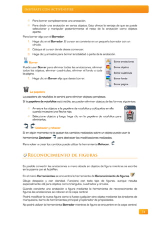 Inspírate con ActivInspire


        Para borrar completamente una anotación.
        Para dividir una anotación en varios objetos. Esto ofrece la ventaja de que se puede
        seleccionar y manipular posteriormente el resto de la anotación como objetos
        aparte.
Para borrar algo con el Borrador:
    1. Haga clic en el Borrador. El cursor se convierte en un pequeño borrador con un
       círculo.
    2. Coloque el cursor donde desee comenzar.
    3. Haga clic y arrastre para borrar la totalidad o parte de la anotación.

     Borrar
Puede usar Borrar para eliminar todas las anotaciones, eliminar
todos los objetos, eliminar cuadrículas, eliminar el fondo o toda
la página.
    1. Haga clic en Borrar elija que desea borrar.



      La papelera
La papelera de rotafolios le servirá para eliminar objetos completos.
Si la papelera de rotafolios está visible, se pueden eliminar objetos de las formas siguientes:

        Arrastre los objetos a la papelera de rotafolios y colóquelos en ella
        cuando muestre una flecha roja.
        Seleccione objetos y luego haga clic en la papelera de rotafolios para
        eliminarlos.

          Deshacer y rehacer
Si en algún momento no le gustan los cambios realizados sobre un objeto puede usar la
herramienta Deshacer         para deshacer las modificaciones realizadas.

Para volver a crear los cambios puede utilizar la herramienta Rehacer.


    Reconocimiento de figuras

Es posible convertir las anotaciones a mano alzada en objetos de figura mientras se escribe
en la pizarra con el ActivPen.

En el menú Herramientas se encuentra la herramienta de Reconocimiento de figuras.
Dibuje despacio y con claridad. Funciona con todo tipo de figuras, aunque resulta
especialmente útil para objetos como triángulos, cuadrados y círculos.
Cuando convierte una anotación a figura mediante la herramienta de reconocimiento de
figuras las anotaciones se colocan en la capa central.
Podrá modificar la nueva figura como si fuese cualquier otro objeto mediante los tiradores de
marquesina, barra de herramientas principal y Explorador de propiedades.
No podrá utilizar la herramienta Borrador mientras la figura se encuentre en la capa central.

                                                                                                  74
 
