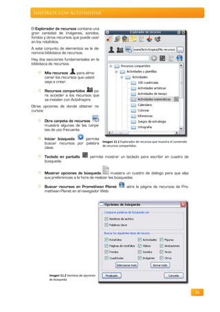 Inspírate con ActivInspire


El Explorador de recursos contiene una
gran cantidad de imágenes, sonidos,
fondos y otros recursos que puede usar
en los rotafolios.
A este conjunto de elementos se le de-
nomina biblioteca de recursos.
Hay dos secciones fundamentales en la
biblioteca de recursos:

       Mis recursos      para alma-
       cenar los recursos que usted
       vaya a crear.

       Recursos compartidos          pa-
       ra acceder a los recursos que
       se instalan con ActivInspire.
Otras opciones de donde obtener re-
cursos:

       Otra carpeta de recursos
       muestra algunas de las carpe-
       tas de uso frecuente.

       Iniciar búsqueda    permite
       buscar recursos por palabra Imagen 11.1 Explorador de recursos que muestra el contenido
                                   de recursos compartidos.
       clave.

       Teclado en pantalla           permite mostrar un teclado para escribir en cuadro de
       búsqueda.

       Mostrar opciones de búsqueda             muestra un cuadro de diálogo para que elija
       sus preferencias a la hora de realizar las búsquedas

       Buscar recursos en Promethean Planet              abre la página de recursos de Pro-
       methean Planet en el navegador Web.




          Imagen 11.2 Ventana de opciones
          de búsqueda


                                                                                                 76
 