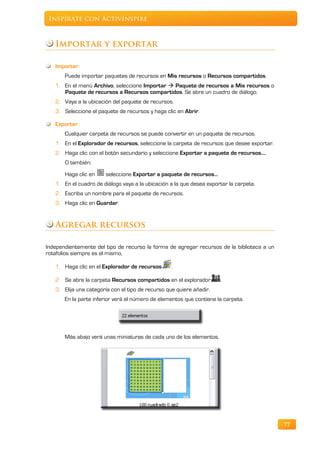 Inspírate con ActivInspire



   Importar y exportar

   Importar
       Puede importar paquetes de recursos en Mis recursos o Recursos compartidos.
   1. En el menú Archivo, seleccione Importar  Paquete de recursos a Mis recursos o
      Paquete de recursos a Recursos compartidos. Se abre un cuadro de diálogo.
   2. Vaya a la ubicación del paquete de recursos.
   3. Seleccione el paquete de recursos y haga clic en Abrir.

   Exportar
       Cualquier carpeta de recursos se puede convertir en un paquete de recursos.
   1. En el Explorador de recursos, seleccione la carpeta de recursos que desee exportar.
   2. Haga clic con el botón secundario y seleccione Exportar a paquete de recursos…,
       O también:
       Haga clic en    seleccione Exportar a paquete de recursos…
   1. En el cuadro de diálogo vaya a la ubicación a la que desea exportar la carpeta.
   2. Escriba un nombre para el paquete de recursos.
   3. Haga clic en Guardar.


   Agregar recursos

Independientemente del tipo de recurso la forma de agregar recursos de la biblioteca a un
rotafolios siempre es el mismo,

   1. Haga clic en el Explorador de recursos       .

   2. Se abre la carpeta Recursos compartidos en el explorador        .
   3. Elija una categoría con el tipo de recurso que quiere añadir.
       En la parte inferior verá el número de elementos que contiene la carpeta.




       Más abajo verá unas miniaturas de cada uno de los elementos.




                                                                                            77
 