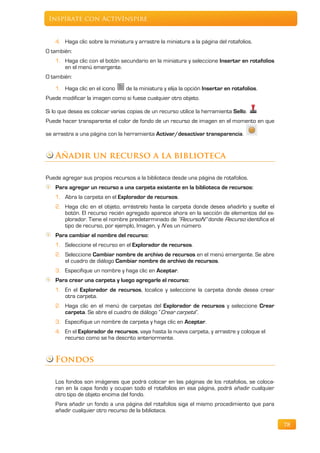 Inspírate con ActivInspire


    4. Haga clic sobre la miniatura y arrastre la miniatura a la página del rotafolios.
O también:
    1. Haga clic con el botón secundario en la miniatura y seleccione Insertar en rotafolios
       en el menú emergente.
O también:
    1. Haga clic en el icono     de la miniatura y elija la opción Insertar en rotafolios.
Puede modificar la imagen como si fuese cualquier otro objeto.

Si lo que desea es colocar varias copias de un recurso utilice la herramienta Sello.
Puede hacer transparente el color de fondo de un recurso de imagen en el momento en que

se arrastra a una página con la herramienta Activar/desactivar transparencia.


    Añadir un recurso a la biblioteca

Puede agregar sus propios recursos a la biblioteca desde una página de rotafolios.
    Para agregar un recurso a una carpeta existente en la biblioteca de recursos:
    1. Abra la carpeta en el Explorador de recursos.
    2. Haga clic en el objeto, arrástrelo hasta la carpeta donde desea añadirlo y suelte el
       botón. El recurso recién agregado aparece ahora en la sección de elementos del ex-
       plorador. Tiene el nombre predeterminado de “RecursoN” donde Recurso identifica el
       tipo de recurso, por ejemplo, Imagen, y N es un número.
    Para cambiar el nombre del recurso:
    1. Seleccione el recurso en el Explorador de recursos.
    2. Seleccione Cambiar nombre de archivo de recursos en el menú emergente. Se abre
       el cuadro de diálogo Cambiar nombre de archivo de recursos.
    3. Especifique un nombre y haga clic en Aceptar.
    Para crear una carpeta y luego agregarle el recurso:
    1. En el Explorador de recursos, localice y seleccione la carpeta donde desea crear
       otra carpeta.
    2. Haga clic en el menú de carpetas del Explorador de recursos y seleccione Crear
       carpeta. Se abre el cuadro de diálogo “Crear carpeta”.
    3. Especifique un nombre de carpeta y haga clic en Aceptar.
    4. En el Explorador de recursos, vaya hasta la nueva carpeta, y arrastre y coloque el
       recurso como se ha descrito anteriormente.


    Fondos

    Los fondos son imágenes que podrá colocar en las páginas de los rotafolios, se coloca-
    ran en la capa fondo y ocupan todo el rotafolios en esa página, podrá añadir cualquier
    otro tipo de objeto encima del fondo.
    Para añadir un fondo a una página del rotafolios siga el mismo procedimiento que para
    añadir cualquier otro recurso de la biblioteca.

                                                                                               78
 