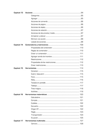 Capítulo 13   Acciones .........................................................................................................................................94
                            Categorías ......................................................................................................................95
                            Agregar ...........................................................................................................................95
                            Acciones de comando ..............................................................................................96
                            Acciones de página ....................................................................................................96
                            Acciones de objeto .....................................................................................................96
                            Acciones de votación.................................................................................................97
                            Acciones de documento/medio ..........................................................................97
                            Arrastrar y colocar ....................................................................................................97
                            Eliminar una acción ....................................................................................................98
                            Listado de acciones ...................................................................................................98
Capítulo 14   Contenedores y restricciones ......................................................................................... 109
                            Propiedades del contenedor ............................................................................. 110
                            Reglas de contenedor........................................................................................... 110
                            Crear un contenedor............................................................................................. 111
                            Agregar sonido de incentivo .............................................................................. 111
                            Restricciones ............................................................................................................ 112
                            Propiedades de las restricciones .................................................................... 112
                            Crear restricciones................................................................................................ 113
Capítulo 15   Herramientas........................................................................................................................... 114
                            Conector ..................................................................................................................... 115
                            Cubrir/descubrir .................................................................................................... 115
                            Foco ............................................................................................................................... 115
                            Reloj ............................................................................................................................... 116
                            Teclado en pantalla ................................................................................................ 117
                            Teletipo ........................................................................................................................ 117
                            Tinta mágica .............................................................................................................. 118
                            ActiView ....................................................................................................................... 119
Capítulo 16   Herramientas matemáticas ............................................................................................ 120
                            Calculadora ................................................................................................................ 121
                            Compás ....................................................................................................................... 121
                            Cubilete ........................................................................................................................ 122
                            Escuadra ..................................................................................................................... 122
                            Origen XY .................................................................................................................... 122
                            Regla ............................................................................................................................. 123
                            Transportador .......................................................................................................... 124
                            Ecuación ...................................................................................................................... 125
Capítulo 17   Herramientas multimedia ................................................................................................. 127
                            Cámara ........................................................................................................................ 128
 
