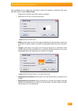 Inspírate con ActivInspire


Otra posibilidad es que usted cree sus fondos a partir de imágenes o utilizando color para
ello debe utilizar la opción Definir fondo:
       1. Haga clic con el botón secundario sobre una página.
       2. Seleccione en el menú una de las opciones.




            Imagen 11.3 Ventana Definir fondo

           Relleno puede elegir el color de la página utilizando los dos pequeños cuadros de
           la derecha. Si quiere utilizar una opción de degradado utilice el cuadro más gran-
           de.
           Imagen puede elegir una imagen como fondo que tenga en su ordenador. Pulse
           el botón examinar para localizarla en su unidad de almacenamiento y en el menú
           desplegable elija como desea que se muestre en la página.




            Imagen 11.4 Ventana definir fondo con una imagen seleccionada.

           Instantánea de escritorio permite sacar una foto del escritorio y colocarla en la
           imagen.
           Superposición de escritorio coloca el escritorio en el lugar de la página sólo deja
           visibles Los exploradores y la barra de herramientas. También puede convertir
           ese escritorio en una instantánea.




                                                                                                 79
 