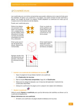 Inspírate con ActivInspire



    Cuadrículas

Las cuadrículas son uno de los componentes que pueden utilizarse como capa de fondo para
los rotafolios. Al aplicar una cuadrícula a una página, aún podrá cambiar el color del fondo y
aplicar una imagen de fondo a la página. Puede desplazar la cuadrícula de modo que se
muestre encima de todos los demás objetos.
Puede usar cuadrículas para:

Colocar los objetos                            Crear su propio pa-
con precisión al di-                           pel de gráficos, que
señar una presenta-                            puede utilizar para
ción, y asegúrese de                           representar datos
que los objetos estén                          numéricos en una
alineados en el lugar                          forma visual.
correcto durante las
actividades de arras-
tre y colocación.

Crear guías que sir-                           Crear papel especia-
van de ayuda para                              lizado para repre-
dibujar objetos tridi-                         sentar funciones ma-
mensionales.                                   temáticas complejas.




Agregar escala a las
demostraciones, por
ejemplo, a las trans-
formaciones de obje-
tos.




    Insertar una cuadrícula de la biblioteca de recursos
    1. Vaya a la página en la que desea insertar una cuadrícula.
        En el Explorador de recursos.
    2. Elija la carpeta Recursos compartidos, haga clic en Cuadrículas.
    3. Seleccione la categoría deseada. Las miniaturas del explorador mostrarán las
       cuadrículas disponibles.
    4. Coloque la cuadrícula en la página como cualquier otro objeto de la biblioteca.

    Ajustar a cuadrícula
Utilice la opción Ajustar a cuadrícula para que los elementos del rotafolios se alineen con la
cuadrícula al desplazarlos.
Alinear elementos con una cuadrícula.
    1. Arrastre una cuadrícula a la página desde la biblioteca de recursos.


                                                                                                 80
 
