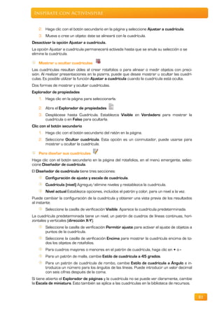 Inspírate con ActivInspire


   2. Haga clic con el botón secundario en la página y seleccione Ajustar a cuadrícula.
   3. Mueva o cree un objeto: éste se alineará con la cuadrícula.
Desactivar la opción Ajustar a cuadrícula.
La opción Ajustar a cuadrícula permanecerá activada hasta que se anule su selección o se
elimine la cuadrícula.

   Mostrar u ocultar cuadrículas
Las cuadrículas resultan útiles al crear rotafolios o para alinear o medir objetos con preci-
sión. Al realizar presentaciones en la pizarra, puede que desee mostrar u ocultar las cuadrí-
culas. Es posible utilizar la función Ajustar a cuadrícula cuando la cuadrícula está oculta.
Dos formas de mostrar y ocultar cuadrículas.
Explorador de propiedades
   1. Haga clic en la página para seleccionarla.

   2. Abra el Explorador de propiedades
   3. Desplácese hasta Cuadrícula. Establezca Visible en Verdadero para mostrar la
      cuadrícula o en Falso para ocultarla.
Clic con el botón secundario
   1. Haga clic con el botón secundario del ratón en la página.
   2. Seleccione Ocultar cuadrícula. Esta opción es un conmutador, puede usarse para
      mostrar u ocultar la cuadrícula.

   Para diseñar sus cuadrículas
Haga clic con el botón secundario en la página del rotafolios, en el menú emergente, selec-
cione Diseñador de cuadrícula.
El Diseñador de cuadrícula tiene tres secciones:
       Configuración de ajuste y escala de cuadrícula.
       Cuadrícula (nivel) Agregue/elimine niveles y restablezca la cuadrícula.
       Nivel actual Establezca opciones, incluidos el patrón y color, para un nivel a la vez.
Puede cambiar la configuración de la cuadrícula y obtener una vista previa de los resultados
al instante.
       Seleccione la casilla de verificación Visible. Aparece la cuadrícula predeterminada.
La cuadrícula predeterminada tiene un nivel, un patrón de cuadros de líneas continuas, hori-
zontales y verticales (dirección X-Y).
       Seleccione la casilla de verificación Permitir ajuste para activar el ajuste de objetos a
       puntos de la cuadrícula.
       Seleccione la casilla de verificación Encima para mostrar la cuadrícula encima de to-
       dos los objetos de rotafolios.
       Para cuadros mayores o menores en el patrón de cuadrícula, haga clic en + o -
       Para un patrón de malla, cambie Estilo de cuadrícula a 45 grados.
       Para un patrón de cuadrícula de rombo, cambie Estilo de cuadrícula a Ángulo e in-
       troduzca un número para los ángulos de las líneas. Puede introducir un valor decimal
       con seis cifras después de la coma.
Si tiene abierto el Explorador de páginas y la cuadrícula no se puede ver claramente, cambie
la Escala de miniatura. Esto también se aplica a las cuadrículas en la biblioteca de recursos.


                                                                                                   81
 