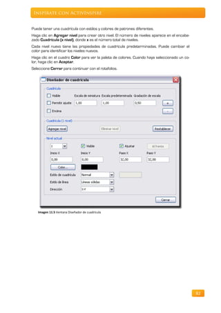 Inspírate con ActivInspire


Puede tener una cuadrícula con estilos y colores de patrones diferentes.
Haga clic en Agregar nivel para crear otro nivel. El número de niveles aparece en el encabe-
zado Cuadrícula (x nivel), donde x es el número total de niveles.
Cada nivel nuevo tiene las propiedades de cuadrícula predeterminadas. Puede cambiar el
color para identificar los niveles nuevos.
Haga clic en el cuadro Color para ver la paleta de colores. Cuando haya seleccionado un co-
lor, haga clic en Aceptar.
Seleccione Cerrar para continuar con el rotafolios.




   Imagen 11.5 Ventana Diseñador de cuadrícula




                                                                                               82
 