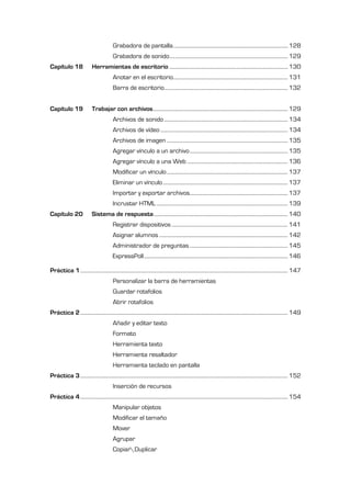 Grabadora de pantalla .......................................................................................... 128
                                            Grabadora de sonido ............................................................................................. 129
Capítulo 18                  Herramientas de escritorio ............................................................................................. 130
                                            Anotar en el escritorio.......................................................................................... 131
                                            Barra de escritorio................................................................................................. 132


Capítulo 19                  Trabajar con archivos.......................................................................................................... 129
                                            Archivos de sonido ................................................................................................. 134
                                            Archivos de vídeo .................................................................................................... 134
                                            Archivos de imagen ............................................................................................... 135
                                            Agregar vínculo a un archivo ............................................................................. 135
                                            Agregar vínculo a una Web ............................................................................... 136
                                            Modificar un vínculo ............................................................................................... 137
                                            Eliminar un vínculo .................................................................................................. 137
                                            Importar y exportar archivos............................................................................. 137
                                            Incrustar HTML ....................................................................................................... 139
Capítulo 20                  Sistema de respuesta ......................................................................................................... 140
                                            Registrar dispositivos ........................................................................................... 141
                                            Asignar alumnos ..................................................................................................... 142
                                            Administrador de preguntas ............................................................................. 145
                                            ExpressPoll ................................................................................................................. 146

Práctica 1 ................................................................................................................................................................... 147
                                            Personalizar la barra de herramientas
                                            Guardar rotafolios
                                            Abrir rotafolios
Práctica 2 ................................................................................................................................................................... 149
                                            Añadir y editar texto
                                            Formato
                                            Herramienta texto
                                            Herramienta resaltador
                                            Herramienta teclado en pantalla
Práctica 3 ................................................................................................................................................................... 152
                                            Inserción de recursos
Práctica 4 ................................................................................................................................................................... 154
                                            Manipular objetos
                                            Modificar el tamaño
                                            Mover
                                            Agrupar
                                            CopiarDuplicar
 