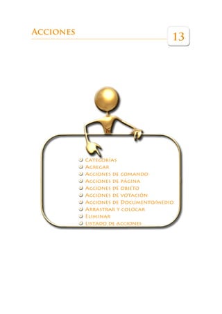 Éste es un libro que pretende ser una guía de referencia para ayudar a los pro-
             fesores a sacar el máximo partido a esta herramienta en las aulas.




Acciones
                                                                         13




                          Categorías
                          Agregar
                          Acciones de comando
                          Acciones de página
                          Acciones de objeto
                          Acciones de votación
                          Acciones de Documento/medio
                          Arrastrar y colocar
                          Eliminar
                          Listado de acciones
 