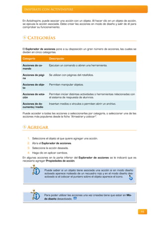 Inspírate con ActivInspire


En ActivInspire, puede asociar una acción con un objeto. Al hacer clic en un objeto de acción,
se ejecuta la acción asociada. Debe crear las acciones en modo de diseño y salir de él para
comprobar su funcionamiento.


   Categorías

El Explorador de acciones pone a su disposición un gran número de acciones, las cuales se
dividen en cinco categorías.

Categoría              Descripción

Acciones de co-        Ejecutan un comando o abren una herramienta.
mando

Acciones de pági-      Se utilizan con páginas del rotafolios.
na

Acciones de obje-      Permiten manipular objetos.
to

Acciones de vota-      Permiten iniciar distintas actividades o herramientas relacionadas con
ción                   el sistema de respuesta de alumnos.

Acciones de do-        Insertan medios o vínculos o permiten abrir un archivo.
cumento/medio

Puede acceder a todas las acciones o seleccionarlas por categoría, o seleccionar una de las
acciones más populares desde la ficha "Arrastrar y colocar".


   Agregar

   1. Seleccione el objeto al que quiere agregar una acción.
   2. Abra el Explorador de acciones.
   3. Seleccione la acción deseada.
   4. Haga clic en aplicar cambios.
En algunas acciones en la parte inferior del Explorador de acciones se le indicará que es
necesario agregar Propiedades de acción.


                    Puede saber si un objeto tiene asociada una acción si en modo diseño
                    activado aparece rodeado de un recuadro rojo y en el modo diseño des-
                    activado si al colocar el puntero sobre el objeto aparece el icono.




                  Para poder utilizar las acciones una vez creadas tiene que estar en Mo-
                  do diseño desactivado.



                                                                                                 95
 