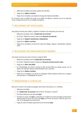 Inspírate con ActivInspire


   5. Seleccione el objeto que desee duplicar (la estrella).
   6. Haga clic en Aplicar cambios.
   7. Haga clic en el objeto y se duplicará el segundo objeto (la estrella).
En el primer caso, el objeto de acción es el objeto de destino, mientras que en el segundo
caso, el objeto de acción no es el objeto de destino.


   Acciones de votación

Use estas acciones para utilizar y registrar el sistema de respuesta para alumnos.
   1. Seleccione el objeto y abra el Explorador de acciones.
   2. En la ficha "Selección actual", seleccione Acciones de votación.
   3. Haga clic en Asignar estudiantes a dispositivos.
   4. Haga clic en Aplicar cambios.
   5. Haga clic en el objeto y se abrirá el cuadro de diálogo “Asignar estudiantes a disposi-
      tivos”.


   Acciones de documento/medio

Use estas acciones para abrir archivos o páginas Web.
   1. Seleccione el objeto y abra el Explorador de acciones.
   2. En la ficha "Selección actual", seleccione Acciones de documento/medio.
   3. Haga clic en Abrir sitio Web.
   4. En "Propiedades de acción", escriba la URL del sitio Web que desee asociar con el
      objeto, por ejemplo, www.prometheanplanet.com/spanish/
   5. Haga clic en Aplicar cambios.
   6. Haga clic en el objeto y se abrirá su navegador Web predeterminado con la página
      que escribió en "Propiedades de acción".


   Arrastrar y colocar

Ésta es la manera más rápida de agregar elementos interactivos a un rotafolios:
   1. Seleccione el objeto.
   2. En el Explorador de acciones, abra la ficha "Arrastrar y colocar".
   3. En la lista seleccione por ejemplo Lápiz.
   4. Arrastre la acción de Lápiz y colóquela en el objeto de acción (el objeto previamente
      seleccionado). El icono con forma de Lápiz y el cursor de acción indicarán que la ac-
      ción se ha agregado correctamente.
   5. Haga clic sobre el objeto aparecerá la herramienta Lápiz.




                                                                                                97
 