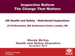 Health and Safety Regulation - Targeting to 2015
  FOD: Delivering Quality Fieldwork 2011 the Risks
            Inspection Reform
        The Change That Matters


  UK Health and Safety – Risk-based Inspections
   21-23 November, BIS Conference Centre, London, UK




                 Wendy McVey
          Health and Safety Executive
                    November 2012
 