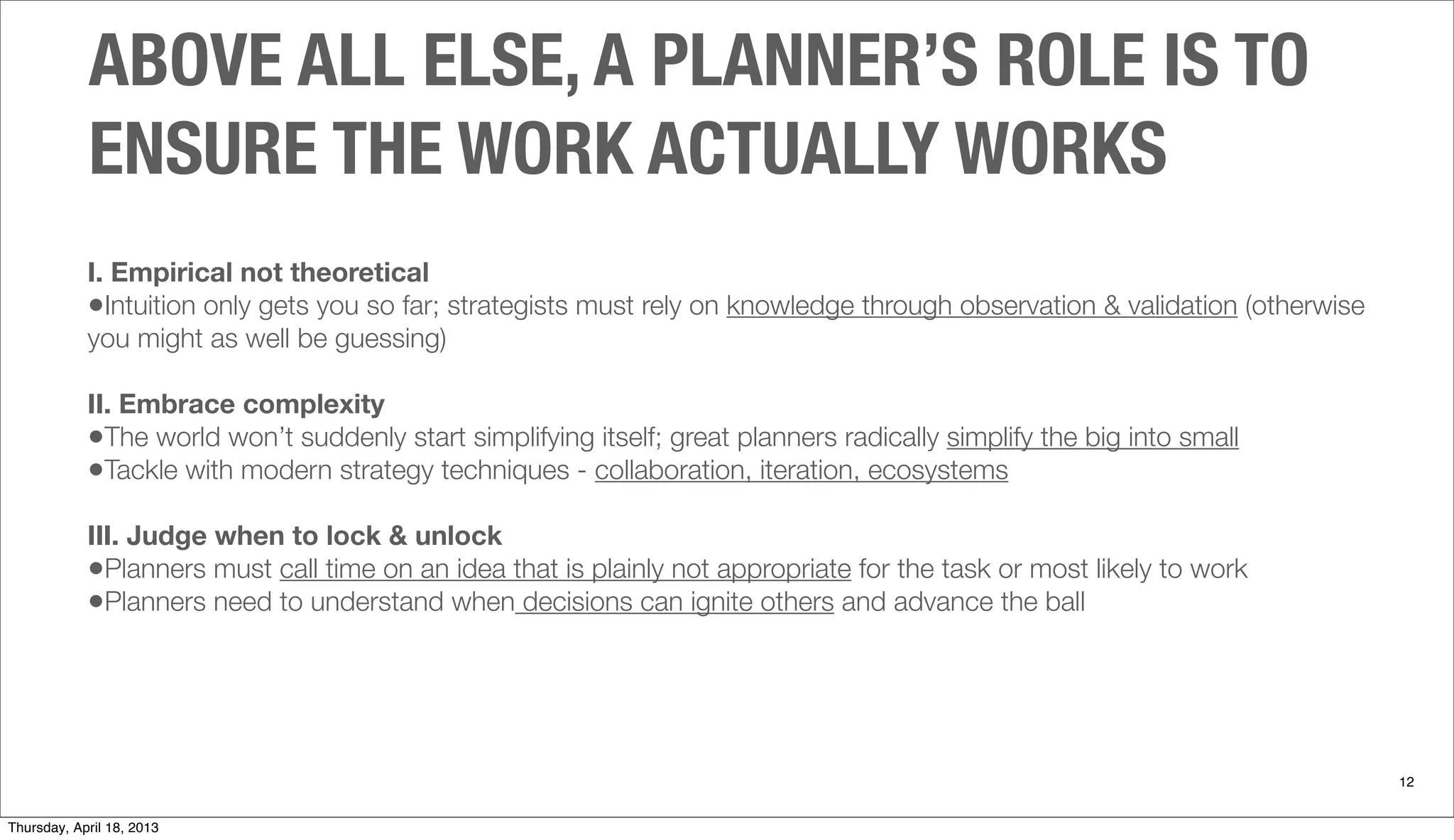ABOVE ALL ELSE, A PLANNER’S ROLE IS TO
ENSURE THE WORK ACTUALLY WORKS
12
I. Empirical not theoretical
•Intuition only gets you so far; strategists must rely on knowledge through observation & validation (otherwise
you might as well be guessing)
II. Embrace complexity
•The world won’t suddenly start simplifying itself; great planners radically simplify the big into small
•Tackle with modern strategy techniques - collaboration, iteration, ecosystems
III. Judge when to lock & unlock
•Planners must call time on an idea that is plainly not appropriate for the task or most likely to work
•Planners need to understand when decisions can ignite others and advance the ball
Thursday, April 18, 2013
 