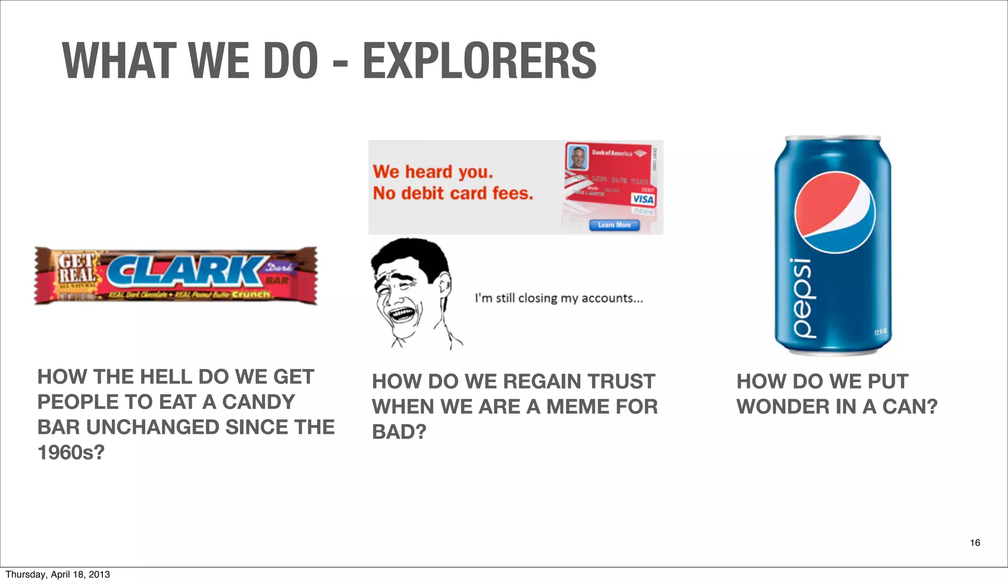 HOW THE HELL DO WE GET
PEOPLE TO EAT A CANDY
BAR UNCHANGED SINCE THE
1960s?
WHAT WE DO - EXPLORERS
16
HOW DO WE PUT
WONDER IN A CAN?
HOW DO WE REGAIN TRUST
WHEN WE ARE A MEME FOR
BAD?
Thursday, April 18, 2013
 