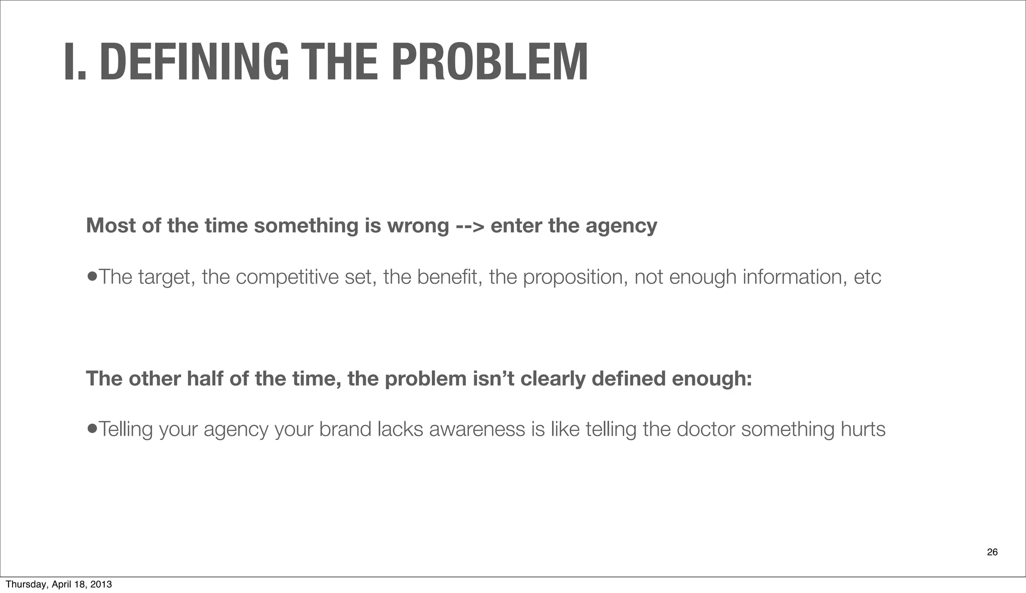 I. DEFINING THE PROBLEM
26
Most of the time something is wrong --> enter the agency
•The target, the competitive set, the beneﬁt, the proposition, not enough information, etc
The other half of the time, the problem isn’t clearly deﬁned enough:
•Telling your agency your brand lacks awareness is like telling the doctor something hurts
Thursday, April 18, 2013
 