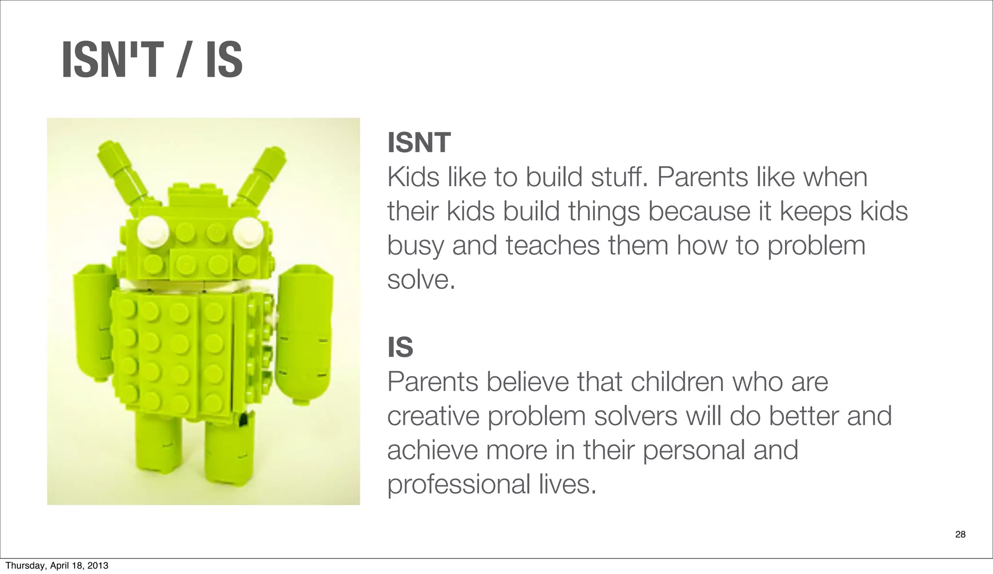 ISNT
Kids like to build stuff. Parents like when
their kids build things because it keeps kids
busy and teaches them how to problem
solve.
IS
Parents believe that children who are
creative problem solvers will do better and
achieve more in their personal and
professional lives.
ISN'T / IS
28
Thursday, April 18, 2013
 