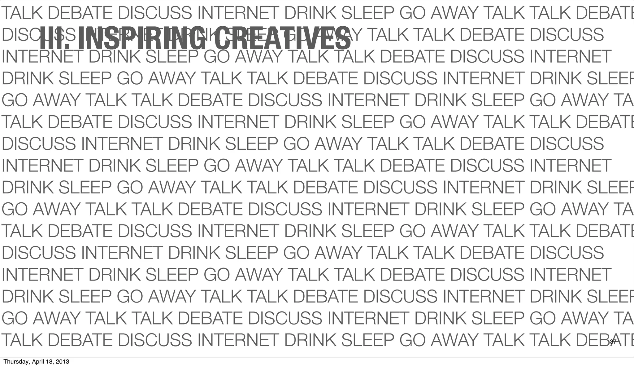TALK DEBATE DISCUSS INTERNET DRINK SLEEP GO AWAY TALK TALK DEBATE
DISCUSS INTERNET DRINK SLEEP GO AWAY TALK TALK DEBATE DISCUSS
INTERNET DRINK SLEEP GO AWAY TALK TALK DEBATE DISCUSS INTERNET
DRINK SLEEP GO AWAY TALK TALK DEBATE DISCUSS INTERNET DRINK SLEEP
GO AWAY TALK TALK DEBATE DISCUSS INTERNET DRINK SLEEP GO AWAY TAL
TALK DEBATE DISCUSS INTERNET DRINK SLEEP GO AWAY TALK TALK DEBATE
DISCUSS INTERNET DRINK SLEEP GO AWAY TALK TALK DEBATE DISCUSS
INTERNET DRINK SLEEP GO AWAY TALK TALK DEBATE DISCUSS INTERNET
DRINK SLEEP GO AWAY TALK TALK DEBATE DISCUSS INTERNET DRINK SLEEP
GO AWAY TALK TALK DEBATE DISCUSS INTERNET DRINK SLEEP GO AWAY TAL
TALK DEBATE DISCUSS INTERNET DRINK SLEEP GO AWAY TALK TALK DEBATE
DISCUSS INTERNET DRINK SLEEP GO AWAY TALK TALK DEBATE DISCUSS
INTERNET DRINK SLEEP GO AWAY TALK TALK DEBATE DISCUSS INTERNET
DRINK SLEEP GO AWAY TALK TALK DEBATE DISCUSS INTERNET DRINK SLEEP
GO AWAY TALK TALK DEBATE DISCUSS INTERNET DRINK SLEEP GO AWAY TAL
TALK DEBATE DISCUSS INTERNET DRINK SLEEP GO AWAY TALK TALK DEBATE37
III. INSPIRING CREATIVES
Thursday, April 18, 2013
 