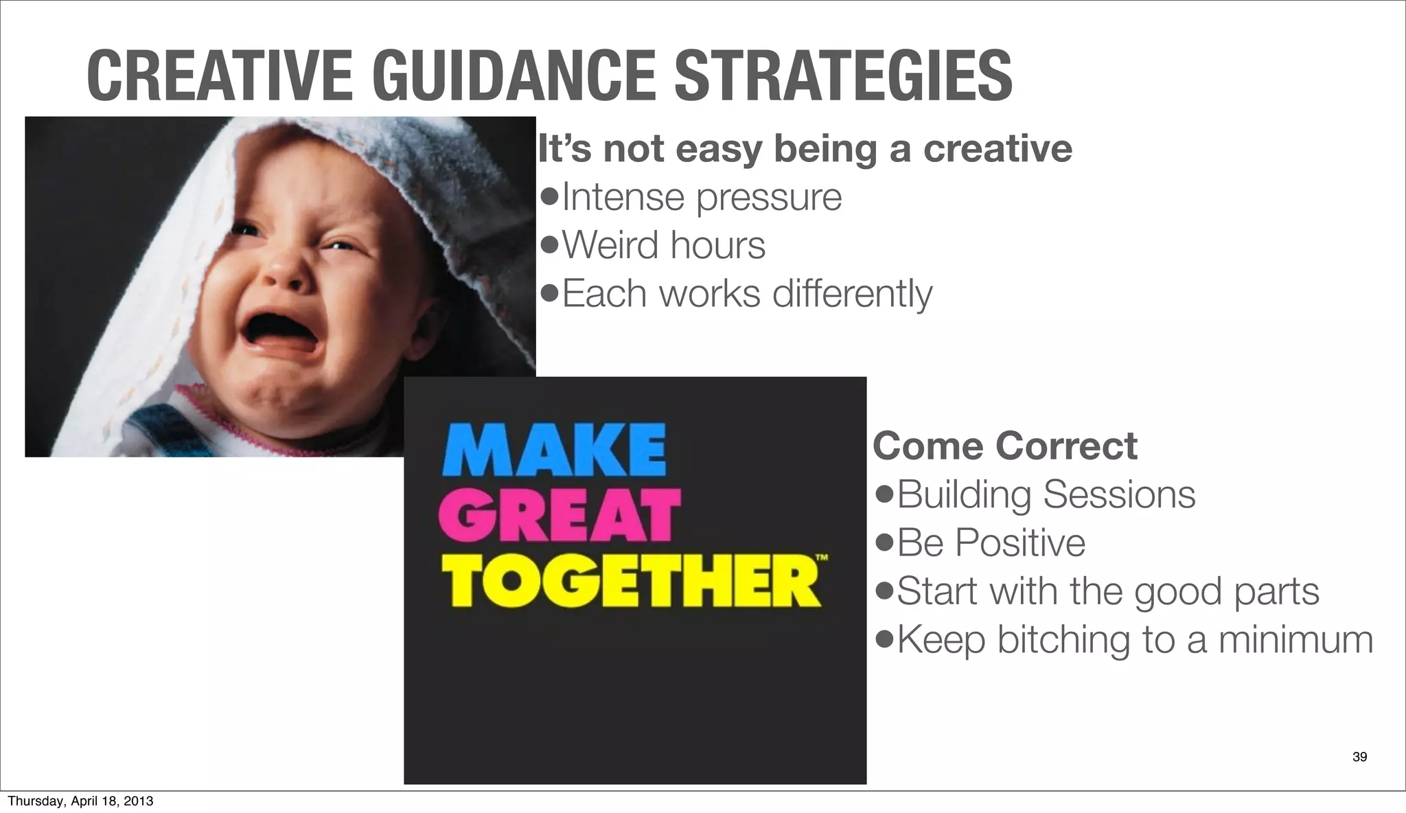 Come Correct
•Building Sessions
•Be Positive
•Start with the good parts
•Keep bitching to a minimum
CREATIVE GUIDANCE STRATEGIES
39
It’s not easy being a creative
•Intense pressure
•Weird hours
•Each works differently
Thursday, April 18, 2013
 