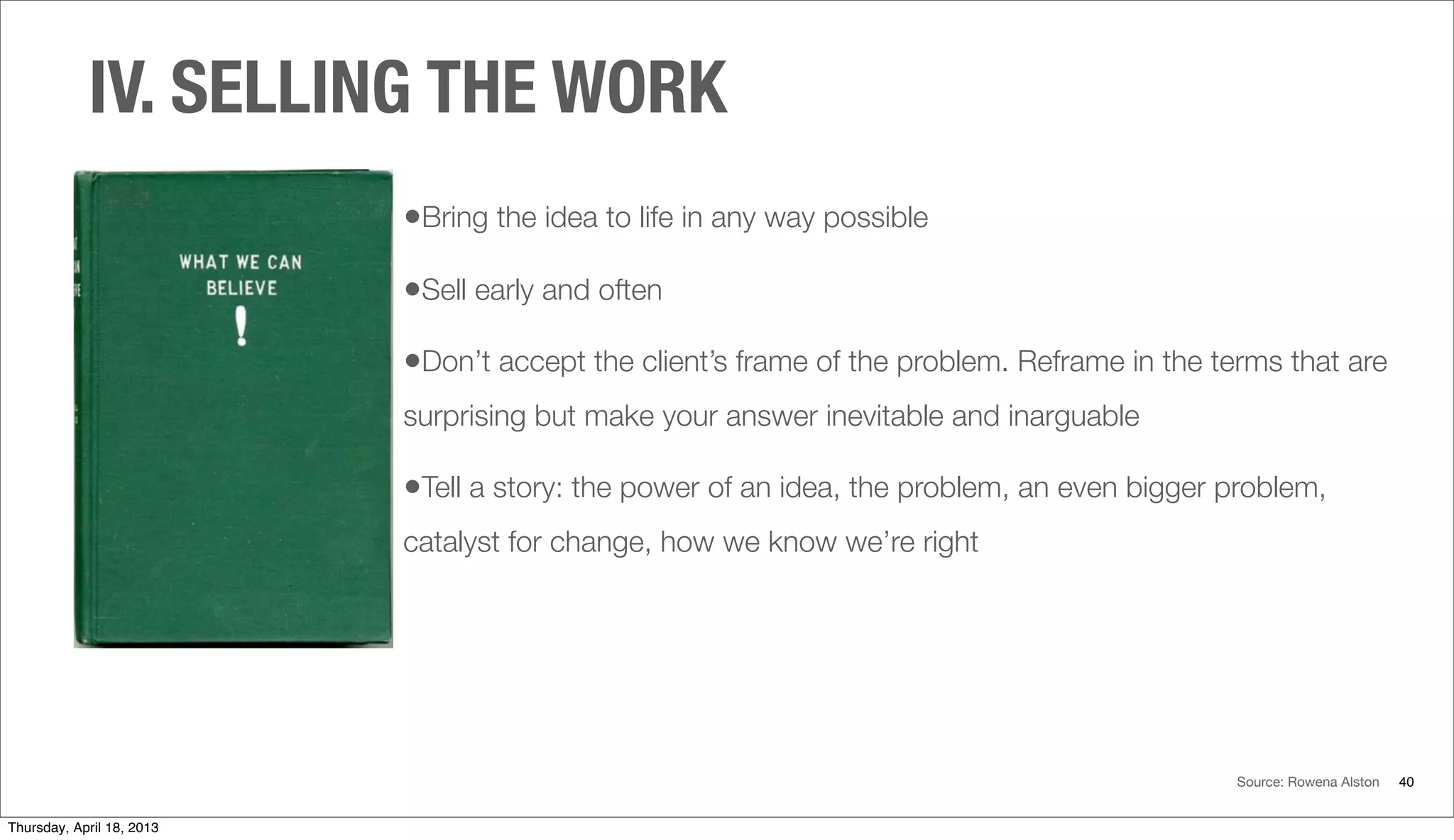 IV. SELLING THE WORK
40
•Bring the idea to life in any way possible
•Sell early and often
•Don’t accept the client’s frame of the problem. Reframe in the terms that are
surprising but make your answer inevitable and inarguable
•Tell a story: the power of an idea, the problem, an even bigger problem,
catalyst for change, how we know we’re right
Source: Rowena Alston
Thursday, April 18, 2013
 