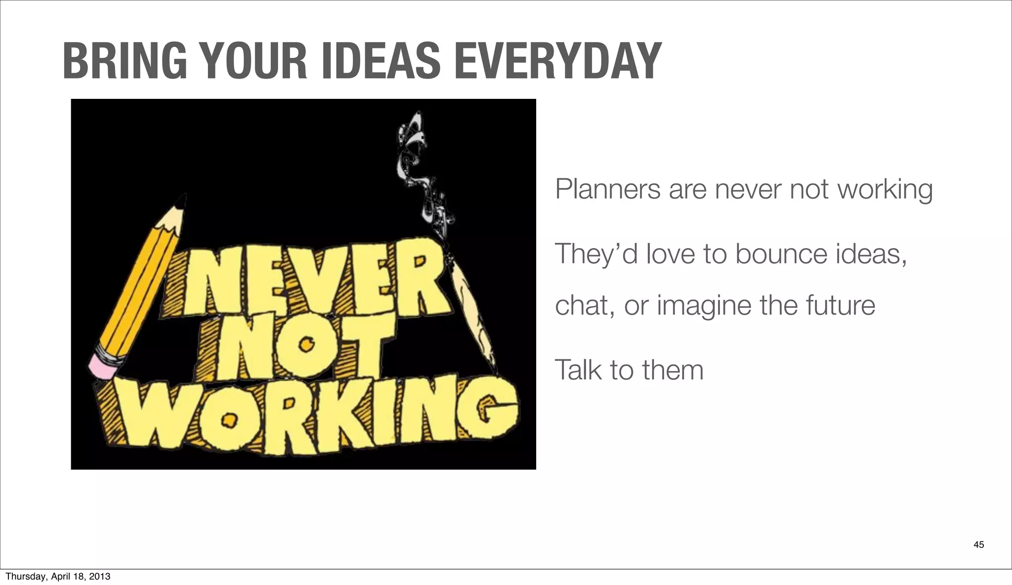 Planners are never not working
They’d love to bounce ideas,
chat, or imagine the future
Talk to them
BRING YOUR IDEAS EVERYDAY
45
Thursday, April 18, 2013
 