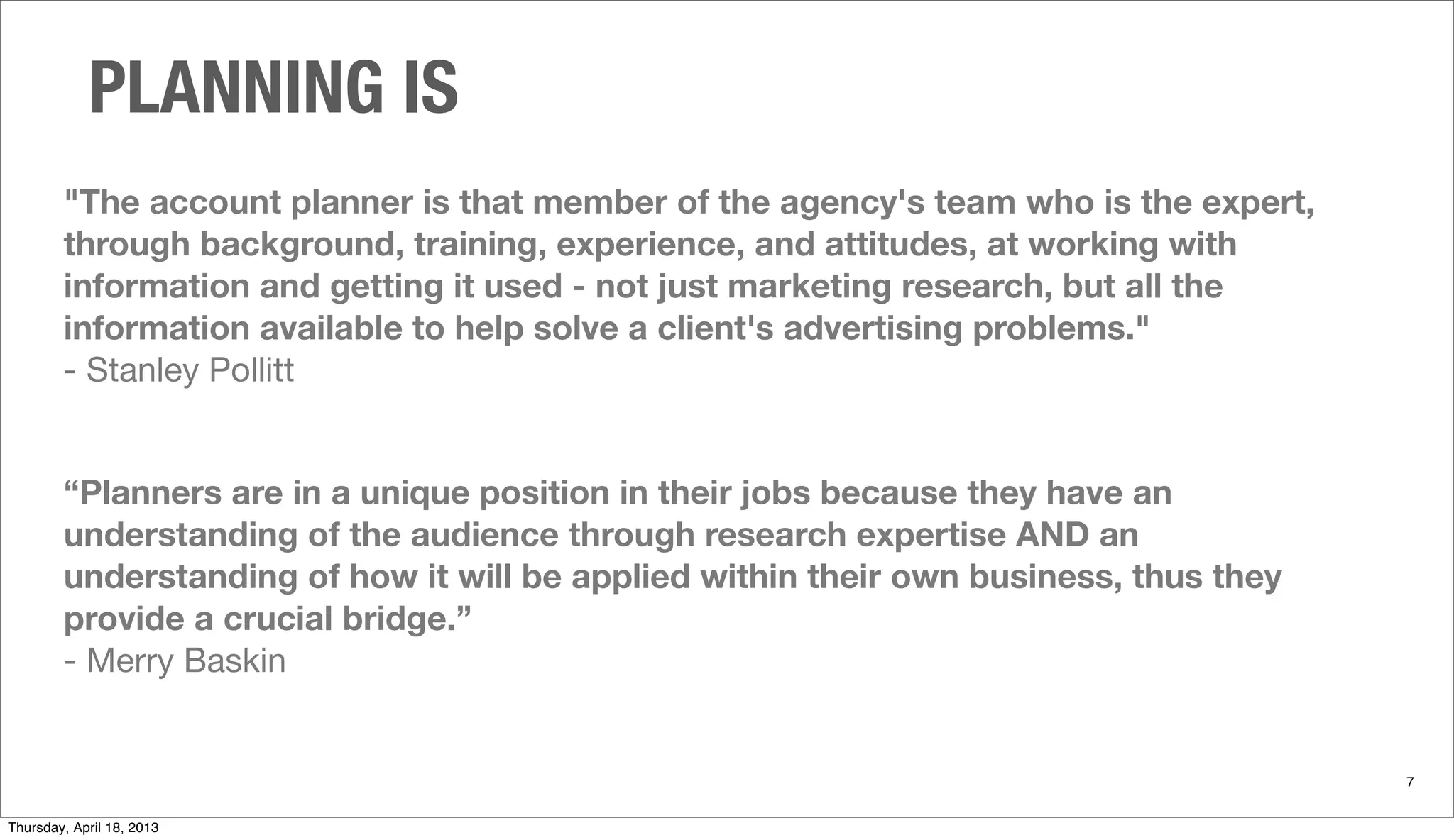 "The account planner is that member of the agency's team who is the expert,
through background, training, experience, and attitudes, at working with
information and getting it used - not just marketing research, but all the
information available to help solve a client's advertising problems."
- Stanley Pollitt
“Planners are in a unique position in their jobs because they have an
understanding of the audience through research expertise AND an
understanding of how it will be applied within their own business, thus they
provide a crucial bridge.”
- Merry Baskin
PLANNING IS
7
Thursday, April 18, 2013
 