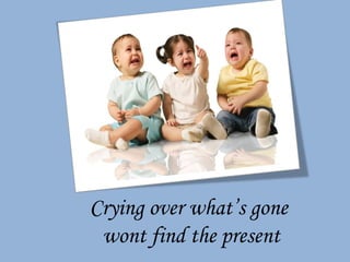 Crying over what’s gone  wont find the present 