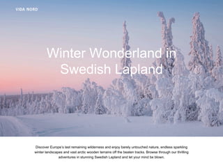 Titeltext
Winter Wonderland in
Swedish Lapland
Discover Europe’s last remaining wilderness and enjoy barely untouched nature, endless sparkling
winter landscapes and vast arctic wooden terrains off the beaten tracks. Browse through our thrilling
adventures in stunning Swedish Lapland and let your mind be blown.
 