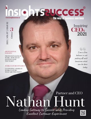 Leading Gateway to Success while Providing
Excellent Customer Experiences
Nathan Hunt
2021
CEOS
PROFESSIONAL
INSIGHTS
PROFESSIONALISM AT
WORK - HOW HAS IT
EVOLVED OVER
THE YEARS?
2021
|
VOL
07
|
ISSUE
02
WORK CULTURE DYNAMICS
CULTIVATING A ROBUST
WORK CULTURE -
WHAT ARE THE STEPS?
Inspiring
Partner and CEO
Edition
3
I am a ﬁrm
believer in not
putting oﬀ until
tomorrow what
can be done
today
 