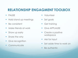 RELATIONSHIP ENGAGMENT TOOLBOX
PAUSE
Hold stand up meetings
Be consistent
Make friends at work
Show up early
Share the why
Give recognition
Communicate
Volunteer
Set goals
Get training
Give APPLAUSE
Create a positive
workspace
Ask for input
Set aside time to work on
Be authentic
