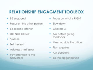 RELATIONSHIP ENGAGMENT TOOLBOX
BE engaged
Focus on the other person
Be a good listener
DO NOT GOSSIP
Smile
Tell the truth
Address small issues
Pay attention to the
nonverbal
Focus on what is RIGHT
Slow down
Give me 3
Ask before giving
feedback
Meet outside the office
Plan surprises
Ask questions
Be the bigger person