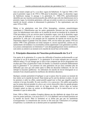 viii

Insertion professionnelle des policiers des générations X et Y

mais en tenant compte qu’il y a eu deux vagues de babyboom. Il s’agit de 1946 à 1951
pour la première vague et de 1952 à 1966 pour la deuxième vague. La deuxième vague
du babyboom marque le passage à la génération X : 1966-1976, particulièrement
identifiée par une insertion professionnelle plus difficile que celle des babyboomers de la
première vague. La troisième génération, celle qui est entrée ou entre en ce moment sur le
marché du travail, certains la dénomment la génération Y. Ses représentants sont nés
entre 1976 et 1986.
Même si les générations sont loin d’être homogènes, certaines caractéristiques
contribuent à l’identification que les autres générations finissent par leur reconnaître.
Ainsi, les babyboomers sont entrés sur le marché du travail au moment de la création de
l’État providence et de ses services pour la première vague, ceux de la deuxième vague
ont eu plus de difficulté à se trouver un emploi et ont ainsi contribué à constituer la
génération X, celle qui a été marquée par les mutations du marché du travail les plus
importantes depuis la grande Crise des années 1930, soit du milieu des années 1970 aux
années 1990. Cette génération est restée marquée et, encore aujourd’hui, certains de ses
représentants ont tendance à se reconnaître comme appartenant à une génération sacrifiée.
Les jeunes contemporains ou Génération Y sont démographiquement moins nombreux et
sont entrés ou entrent à un moment où le marché du travail leur est favorable.

2. Principales dimensions de l’insertion professionnelle des X et Y
Une partie de la génération X a connu des difficultés d’insertion professionnelle ce qui
est moins le cas de la génération Y. La génération X est restée marquée par ce contexte
difficile même s’il a pu changer par la suite et être compensé par divers programmes mis
en place par l’État, en particulier l’aide à la famille. La situation se présente différemment
pour la génération Y. Les premiers de cette génération ont pu aussi connaître plus de
difficultés que ceux qui sont entrés après le début du deuxième millénaire. Ils ont vite
rattrapé la moyenne québécoise : les indicateurs du marché du travail témoignent en ce
moment d’une situation parmi les meilleures des dernières décennies.
Quelques constats permettent d’expliquer ce qui se passe chez les jeunes au moment de
leur entrée sur le marché du travail. Étant donné qu’ils sont les derniers à entrer, ils sont
les premiers à subir les effets, autant positifs quand tout va bien que négatifs quand le
contexte n’est pas favorable. Ils sont sensibles à la conjoncture. On oublie aussi parfois
que les jeunes doivent prendre les places qui restent disponibles dans les grands groupes
professionnels. L’orientation entre ici en ligne de compte. Arriver dans un secteur
d’emploi saturé ou dans un secteur en développement, là où la main-d’œuvre est en
demande n’a pas le même effet.
Entre 1990 et 2006, le nombre d’emplois détenus par des diplômés de cégep d’où sont
issus les jeunes policiers, s’est accru de 67,3 %. Ces diplômés sont en bonne position sur
le marché du travail. Mais la formation ne se donne pas que par les institutions
d’enseignement. La transmission des savoirs se fait aussi par l’interaction et le partage
d’expérience. La recherche sur ce dernier point est cependant limitée.

 