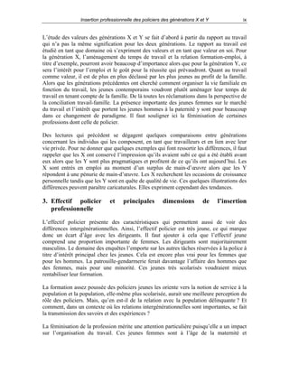 Insertion professionnelle des policiers des générations X et Y

ix

L’étude des valeurs des générations X et Y se fait d’abord à partir du rapport au travail
qui n’a pas la même signification pour les deux générations. Le rapport au travail est
étudié en tant que domaine où s’expriment des valeurs et en tant que valeur en soi. Pour
la génération X, l’aménagement du temps de travail et la relation formation-emploi, à
titre d’exemple, pourront avoir beaucoup d’importance alors que pour la génération Y, ce
sera l’intérêt pour l’emploi et le goût pour la réussite qui prévaudront. Quant au travail
comme valeur, il est de plus en plus déclassé par les plus jeunes au profit de la famille.
Alors que les générations précédentes ont cherché comment organiser la vie familiale en
fonction du travail, les jeunes contemporains voudront plutôt aménager leur temps de
travail en tenant compte de la famille. De là toutes les réclamations dans la perspective de
la conciliation travail-famille. La présence importante des jeunes femmes sur le marché
du travail et l’intérêt que portent les jeunes hommes à la paternité y sont pour beaucoup
dans ce changement de paradigme. Il faut souligner ici la féminisation de certaines
professions dont celle de policier.
Des lectures qui précèdent se dégagent quelques comparaisons entre générations
concernant les individus qui les composent, en tant que travailleurs et en lien avec leur
vie privée. Pour ne donner que quelques exemples qui font ressortir les différences, il faut
rappeler que les X ont conservé l’impression qu’ils avaient subi ce qui a été établi avant
eux alors que les Y sont plus pragmatiques et profitent de ce qu’ils ont aujourd’hui. Les
X sont entrés en emploi au moment d’un surplus de main-d’œuvre alors que les Y
répondent à une pénurie de main-d’œuvre. Les X recherchent les occasions de croissance
personnelle tandis que les Y sont en quête de qualité de vie. Ces quelques illustrations des
différences peuvent paraître caricaturales. Elles expriment cependant des tendances.

3. Effectif policier
professionnelle

et

principales

dimensions

de

l’insertion

L’effectif policier présente des caractéristiques qui permettent aussi de voir des
différences intergénérationnelles. Ainsi, l’effectif policier est très jeune, ce qui marque
donc un écart d’âge avec les dirigeants. Il faut ajouter à cela que l’effectif jeune
comprend une proportion importante de femmes. Les dirigeants sont majoritairement
masculins. Le domaine des enquêtes l’emporte sur les autres tâches réservées à la police à
titre d’intérêt principal chez les jeunes. Cela est encore plus vrai pour les femmes que
pour les hommes. La patrouille-gendarmerie ferait davantage l’affaire des hommes que
des femmes, mais pour une minorité. Ces jeunes très scolarisés voudraient mieux
rentabiliser leur formation.
La formation assez poussée des policiers jeunes les oriente vers la notion de service à la
population et la population, elle-même plus scolarisée, aurait une meilleure perception du
rôle des policiers. Mais, qu’en est-il de la relation avec la population délinquante ? Et
comment, dans un contexte où les relations intergénérationnelles sont importantes, se fait
la transmission des savoirs et des expériences ?
La féminisation de la profession mérite une attention particulière puisqu’elle a un impact
sur l’organisation du travail. Ces jeunes femmes sont à l’âge de la maternité et

 