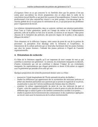 x

Insertion professionnelle des policiers des générations X et Y

d’exigences fortes en ce qui concerne la vie familiale alors que les patrons n’ont pas
connu pour eux-mêmes les divers programmes mis en place dans le cadre de la
conciliation travail-famille ce qui peut être occasion d’incompréhension. Comme le statut
professionnel n’est plus aujourd’hui réservé à un petit groupe, c’est davantage par la
réussite globale de sa vie que passe la valorisation de soi, ce qui peut poser des problèmes
pour l’organisation du travail.
Les relations intergénérationnelles, dans ce contexte, méritent une attention particulière.
Pour l’une et l’autre génération, quelle est l’image du métier et de l’administration
policière, celle de la police en lien avec la société, sa mission et ses moyens ? Que pense
chacune de la formation des policiers, des pouvoirs légaux de la police et des aspects
éthiques du métier ?
Trois domaines où la réflexion s’impose, entre autres du point de vue de la gestion du
personnel : la perception d’un décalage entre la formation et l’expérience ; la
transmission de la culture policière qui se ferait plus facilement chez les jeunes hommes
que chez les jeunes femmes ; l’attitude des jeunes policiers à l’égard de l’autorité
organisationnelle.

4. Orientations de recherche
Ce bilan de la littérature rappelle qu’il est important de tenir compte de tout ce qui
contribue à constituer une génération : le contexte, les événements marquants ou décisifs,
d’autres événements qui ont pu contribuer à déjouer l’impact de ces événements
marquants, les représentations que chaque génération se donne d’elle-même en rapport
avec la génération qui précède et/ou celle qui suit.
Quelques propositions de recherche pourraient donner suite à ce bilan :
-

-

-

poursuivre l’étude longitudinale de l’École nationale de police du Québec ;
étudier les différences qui apparaissent dès le recrutement des nouveaux policiers et
prêter une attention particulière aux questions qui se posent en regard de la vie privée,
en particulier à cause de l’arrivée nombreuse des femmes dans les effectifs ;
examiner la culture organisationnelle du point de vue des intéressés de part et
d’autre : celui des employés à différents âges et selon le genre et celui des directions à
différents âges et selon le genre si les femmes commencent à accéder à ces postes ;
étudier la question de la transmission des connaissances et des expériences appliquées
au travail, mais aussi la transmission de la culture institutionnelle.

 