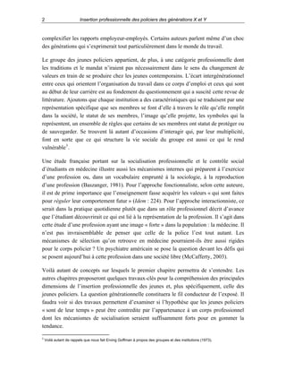 2

Insertion professionnelle des policiers des générations X et Y

complexifier les rapports employeur-employés. Certains auteurs parlent même d’un choc
des générations qui s’exprimerait tout particulièrement dans le monde du travail.
Le groupe des jeunes policiers appartient, de plus, à une catégorie professionnelle dont
les traditions et le mandat n’iraient pas nécessairement dans le sens du changement de
valeurs en train de se produire chez les jeunes contemporains. L’écart intergénérationnel
entre ceux qui orientent l’organisation du travail dans ce corps d’emploi et ceux qui sont
au début de leur carrière est au fondement du questionnement qui a suscité cette revue de
littérature. Ajoutons que chaque institution a des caractéristiques qui se traduisent par une
représentation spécifique que ses membres se font d’elle à travers le rôle qu’elle remplit
dans la société, le statut de ses membres, l’image qu’elle projette, les symboles qui la
représentent, un ensemble de règles que certains de ses membres ont statut de protéger ou
de sauvegarder. Se trouvent là autant d’occasions d’interagir qui, par leur multiplicité,
font en sorte que ce qui structure la vie sociale du groupe est aussi ce qui le rend
vulnérable 3 .
Une étude française portant sur la socialisation professionnelle et le contrôle social
d’étudiants en médecine illustre aussi les mécanismes internes qui préparent à l’exercice
d’une profession ou, dans un vocabulaire emprunté à la sociologie, à la reproduction
d’une profession (Baszanger, 1981). Pour l’approche fonctionnaliste, selon cette auteure,
il est de prime importance que l’enseignement fasse acquérir les valeurs « qui sont faites
pour réguler leur comportement futur » (Idem : 224). Pour l’approche interactionniste, ce
serait dans la pratique quotidienne plutôt que dans un rôle professionnel décrit d’avance
que l’étudiant découvrirait ce qui est lié à la représentation de la profession. Il s’agit dans
cette étude d’une profession ayant une image « forte » dans la population : la médecine. Il
n’est pas invraisemblable de penser que celle de la police l’est tout autant. Les
mécanismes de sélection qu’on retrouve en médecine pourraient-ils être aussi rigides
pour le corps policier ? Un psychiatre américain se pose la question devant les défis qui
se posent aujourd’hui à cette profession dans une société libre (McCafferty, 2003).
Voilà autant de concepts sur lesquels le premier chapitre permettra de s’entendre. Les
autres chapitres proposeront quelques travaux-clés pour la compréhension des principales
dimensions de l’insertion professionnelle des jeunes et, plus spécifiquement, celle des
jeunes policiers. La question générationnelle constituera le fil conducteur de l’exposé. Il
faudra voir si des travaux permettent d’examiner si l’hypothèse que les jeunes policiers
« sont de leur temps » peut être contredite par l’appartenance à un corps professionnel
dont les mécanismes de socialisation seraient suffisamment forts pour en gommer la
tendance.
3

Voilà autant de rappels que nous fait Erving Goffman à propos des groupes et des institutions (1973).

 