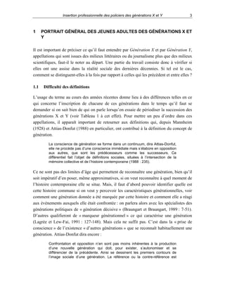 Insertion professionnelle des policiers des générations X et Y

1

3

PORTRAIT GÉNÉRAL DES JEUNES ADULTES DES GÉNÉRATIONS X ET
Y

Il est important de préciser ce qu’il faut entendre par Génération X et par Génération Y,
appellations qui sont issues des milieux littéraires ou du journalisme plus que des milieux
scientifiques, faut-il le noter au départ. Une partie du travail consiste donc à vérifier si
elles ont une assise dans la réalité sociale des dernières décennies. Si tel est le cas,
comment se distinguent-elles à la fois par rapport à celles qui les précèdent et entre elles ?
1.1

Difficulté des définitions

L’usage du terme au cours des années récentes donne lieu à des différences telles en ce
qui concerne l’inscription de chacune de ces générations dans le temps qu’il faut se
demander si on sait bien de qui on parle lorsqu’on essaie de périodiser la succession des
générations X et Y (voir Tableau 1 à cet effet). Pour mettre un peu d’ordre dans ces
appellations, il apparaît important de retourner aux définitions qui, depuis Mannheim
(1928) et Attias-Donfut (1988) en particulier, ont contribué à la définition du concept de
génération.
La conscience de génération se forme dans un continuum, dira Attias-Donfut,
elle ne procède pas d’une conscience immédiate mais s’élabore en opposition
aux autres, que sont les prédécesseurs comme les successeurs. Ce
différentiel fait l’objet de définitions sociales, situées à l’intersection de la
mémoire collective et de l’histoire contemporaine (1988 : 235).

Ce ne sont pas des limites d’âge qui permettent de reconnaître une génération, bien qu’il
soit impératif d’en poser, même approximatives, si on veut reconnaître à quel moment de
l’histoire contemporaine elle se situe. Mais, il faut d’abord pouvoir identifier quelle est
cette histoire commune si on veut y percevoir les caractéristiques générationnelles, voir
comment une génération donnée a été marquée par cette histoire et comment elle a réagi
aux événements auxquels elle était confrontée : on parlera alors avec les spécialistes des
générations politiques de « génération décisive » (Braungart et Braungart, 1989 : 7-51).
D’autres qualifieront de « marqueur générationnel » ce qui caractérise une génération
(Lagrée et Lew-Fai, 1991 : 127-148). Mais cela ne suffit pas. C’est dans la « prise de
conscience » de l’existence « d’autres générations » que se reconnaît habituellement une
génération. Attias-Donfut dira encore :
Confrontation et opposition n’en sont pas moins inhérentes à la production
d’une nouvelle génération qui doit, pour exister, s’autonomiser et se
différencier de la précédente. Ainsi se dessinent les premiers contours de
l’image sociale d’une génération. La référence ou la contre-référence est

 