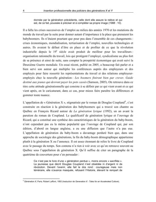 4

Insertion professionnelle des policiers des générations X et Y

donnée par la génération précédente, celle dont elle assure la relève et qui
est, de ce fait, poussée à préciser et à compléter sa propre image (1988 : 10).

Il a fallu les crises successives de l’emploi au milieu des années 1970 et les mutations du
monde du travail par la suite pour donner autant d’importance à la place que prenaient les
babyboomers. Ils n’étaient pourtant que pour peu dans l’ensemble de ces changements :
crises économiques, mondialisation, tertiarisation de l’emploi, nouvelles technologies et
autres. Ils avaient le défaut d’être en place et de profiter de ce que la révolution
industrielle depuis le 19e siècle avait produit de meilleur pour les travailleurs :
organisation rationnelle du travail, lois qui protègent l’employé, syndicalisme au plus fort
de sa présence et ainsi de suite, sans compter la prospérité économique qui avait suivi la
Deuxième Guerre mondiale. Un essai récent, publié en 2005, a beaucoup fait parler et a
bien servi son auteur qui multiplie les conférences auprès des employeurs et des
employés pour faire ressortir les représentations du travail et des relations employeuremployés chez la nouvelle génération : Les boomers finiront bien par crever. Guide
destiné aux jeunes qui devront payer les pots cassés (Samson, 2005). On retrouve dans ce
titre cette attitude générationnelle qui consiste à se définir par ce qui vient avant et ce qui
vient après, en le caricaturant, dans ce cas, pour mieux faire paraître les différences et
gommer toute nuance.
L’appellation de « Génération X », stigmatisée par le roman de Douglas Coupland 4 , s’est
construite en réaction à la génération des babyboomers qui a trouvé son chantre au
Québec en François Ricard autour de La génération lyrique (1992), un an avant la
parution du roman de Coupland. Le qualificatif de génération lyrique et l’ouvrage de
Ricard, qui a constitué une synthèse des caractéristiques de la génération du baby-boom,
n’ont cependant pas eu la même popularité que l’ouvrage de Coupland qui, par son
édition, d’abord en langue anglaise, a eu une diffusion que l’autre n’a pas eue.
L’appellation de génération du baby-boom a davantage perduré bien que, dans une
approche de sociologie des générations, la fin du baby-boom démographique appartienne
plutôt à la génération X ou l’annonce. Il est assez étonnant de relire le livre de Coupland
avec le passage du temps. Son contenu n’a rien à voir avec ce qu’on retrouve souvent au
Québec sous l’appellation de génération X. Qu’il suffise de citer un paragraphe de la
quatrième de couverture pour s’en persuader :
Ce n’est pas le livre d’une « génération perdue », moins encore « sacrifiée ».
La jeunesse que décrit Douglas Coupland n’est obsédée ni d’argent ni de
révolution. Devant l’avenir, elle fait le dos rond : courageuse mais non
téméraire, elle s’avance masquée, refusant l’Histoire, élevant le rempart de

4

Génération X, Paris, Robert Laffont, 1993 (traduction de Generation X : Tales for an Accelerated Culture).

 