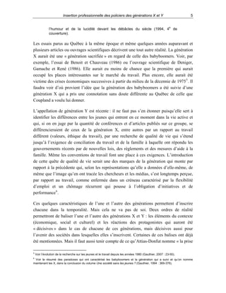 Insertion professionnelle des policiers des générations X et Y

5

l’humour et de la lucidité devant les débâcles du siècle (1994, 4e de
couverture).

Les essais parus au Québec à la même époque et même quelques années auparavant et
plusieurs articles ou ouvrages scientifiques décrivent une tout autre réalité. La génération
X aurait été une « génération sacrifiée » en regard de celle des babyboomers. Voir, par
exemple, l’essai de Benoit et Chauveau (1986) ou l’ouvrage scientifique de Deniger,
Gamache et René (1986). Elle aurait eu moins de chance que la première qui aurait
occupé les places intéressantes sur le marché du travail. Plus encore, elle aurait été
victime des crises économiques successives à partir du milieu de la décennie de 1975 5 . Il
faudra voir d’où provient l’idée que la génération des babyboomers a été suivie d’une
génération X qui a pris une connotation sans doute différente au Québec de celle que
Coupland a voulu lui donner.
L’appellation de génération Y est récente : il ne faut pas s’en étonner puisqu’elle sert à
identifier les différences entre les jeunes qui entrent en ce moment dans la vie active et
qui, si on en juge par la quantité de conférences et d’articles publiés sur ce groupe, se
différencieraient de ceux de la génération X, entre autres par un rapport au travail
différent (valeurs, éthique du travail), par une recherche de qualité de vie qui s’étend
jusqu’à l’exigence de conciliation du travail et de la famille à laquelle ont répondu les
gouvernements récents par de nouvelles lois, des règlements et des mesures d’aide à la
famille. Même les conventions de travail font une place à ces exigences. L’introduction
de cette quête de qualité de vie serait une des marques de la génération qui monte par
rapport à la précédente qui, selon les représentations qu’elle a données d’elle-même, de
même que l’image qu’en ont tracée les chercheurs et les médias, s’est longtemps perçue,
par rapport au travail, comme enfermée dans un créneau caractérisé par la flexibilité
d’emploi et un chômage récurrent qui pousse à l’obligation d’initiatives et de
performance 6 .
Ces quelques caractéristiques de l’une et l’autre des générations permettent d’inscrire
chacune dans la temporalité. Mais cela ne va pas de soi. Deux ordres de réalité
permettront de baliser l’une et l’autre des générations X et Y : les éléments du contexte
(économique, social et culturel) et les réactions des protagonistes qui auront été
« décisives » dans le cas de chacune de ces générations, mais décisives aussi pour
l’avenir des sociétés dans lesquelles elles s’inscrivent. Certaines de ces balises ont déjà
été mentionnées. Mais il faut aussi tenir compte de ce qu’Attias-Donfut nomme « la prise
5
6

Voir l’évolution de la recherche sur les jeunes et le travail depuis les années 1980 (Gauthier, 2007 : 23-50).

Voir le résumé des paradoxes qui ont caractérisé les babyboomers et la génération qui a suivi et qu’on nomme
maintenant les X, dans la conclusion du volume Une société sans les jeunes ? (Gauthier, 1994 : 369-376).

 