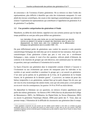 6

Insertion professionnelle des policiers des générations X et Y

de conscience » de l’existence d’autres générations. On se retrouve ici dans l’ordre des
représentations, plus difficile à identifier que celui des événements marquants. Ce sont
plutôt des travaux scientifiques, des essais et des reportages journalistiques qui aideront à
éclairer l’exploration de représentations qui contribuent à l’appellation de génération X et
de génération Y au Québec.
1.2

Une première catégorisation des générations à l’étude

Mannheim, au début du siècle dernier, rappelait avec une certaine justesse que les laps de
temps prédéfinis ne sont pas utiles pour définir une génération :
Les intervalles d’à peu près trente ans ne sont heureusement pas décisifs,
comme se plaisent à le penser la plupart des théoriciens dans le sens d’un
dépassement, du moins dans celui d’un nivellement de la différenciation
biologique des générations dans la société (1990 : 57).

On peut difficilement parler de générations sans vouloir les associer à cette première
caractéristique biologique des individus qui est le moment de leur naissance, bien que les
caractéristiques d’une génération n’aient que peu à voir avec un « nivellement
biologique », mais, comme il vient d’en être question, relèvent plutôt d’éléments du
contexte et de réactions de groupes qui sont décisives, non seulement pour les individus
en question, mais qui contribuent à l’orientation de la société.
La façon d’inscrire une génération dans la temporalité consiste d’abord à l’associer à
l’événement ou aux événements qui auront été marquants pour les individus et les
sociétés et qui auront contribué à constituer le groupe qui y est associé en génération.
C’est ainsi qu’on parlera de la génération de la Crise, de la génération de la Grande
Guerre, de la génération de la dernière guerre 7 . A posteriori, on tentera de poser des
balises temporelles à ces générations, sachant bien qu’on parle chaque fois de ceux qui
ont vécu la crise économique des années trente, ceux qui ont connu pour y avoir participé
ou en avoir vécu les conséquences, les guerres 14-18 et 39-45 au siècle dernier.
En dépouillant la littérature sur ces questions, on retrouve d’autres appellations pour
parler des mêmes générations : les Séniors (1901-1946) (Service de placement du Collège
de Maisonneuve, 2005) ; les Millénaires, les Digital Kids, les Nexus (Dansereau, 2005)
ou encore la génération Numérique (Hamel, 2004) pour parler des Y. Voici, dans un
premier temps, l’illustration de la difficulté de circonscrire une génération dans le temps.
7

Cette appellation surprendra les plus jeunes que les médias auront habitué à vivre dans un contexte de guerre
perpétuelle même si cela ne se passe pas toujours au même endroit. Il s’agit, dans ce cas, de la guerre 1939-1945
considérée longtemps comme la dernière guerre mondiale parce qu’elle mettait en cause l’Est et l’Ouest, et même l’Orient
(présence du Japon).

 