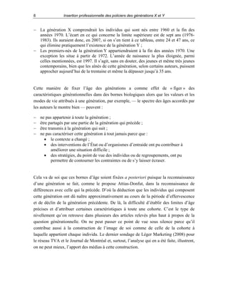 8

Insertion professionnelle des policiers des générations X et Y

− La génération X comprendrait les individus qui sont nés entre 1960 et la fin des
années 1970. L’écart en ce qui concerne la limite supérieure est de sept ans (19761983). Ils auraient donc, en 2007, si on s’en tient à ce tableau, entre 24 et 47 ans, ce
qui élimine pratiquement l’existence de la génération Y ;
− Les premiers-nés de la génération Y appartiendraient à la fin des années 1970. Une
exception les situe à partir de 1972. L’année de naissance la plus éloignée, parmi
celles mentionnées, est 1997. Il s’agit, sans en douter, des jeunes et même très jeunes
contemporains, bien que les aînés de cette génération, selon certains auteurs, puissent
approcher aujourd’hui de la trentaine et même la dépasser jusqu’à 35 ans.

Cette manière de fixer l’âge des générations a comme effet de « figer » des
caractéristiques générationnelles dans des bornes biologiques alors que les valeurs et les
modes de vie attribués à une génération, par exemple, — le spectre des âges accordés par
les auteurs le montre bien — peuvent :
−
−
−
−

ne pas appartenir à toute la génération ;
être partagés par une partie de la génération qui précède ;
être transmis à la génération qui suit ;
ne pas caractériser cette génération à tout jamais parce que :
• le contexte a changé ;
• des interventions de l’État ou d’organismes d’entraide ont pu contribuer à
améliorer une situation difficile ;
• des stratégies, du point de vue des individus ou de regroupements, ont pu
permettre de contourner les contraintes ou de s’y laisser écraser.

Cela va de soi que ces bornes d’âge soient fixées a posteriori puisque la reconnaissance
d’une génération se fait, comme le propose Attias-Donfut, dans la reconnaissance de
différences avec celle qui la précède. D’où la déduction que les individus qui composent
cette génération ont dû naître approximativement au cours de la période d’effervescence
et de déclin de la génération précédente. De là, la difficulté d’établir des limites d’âge
précises et d’attribuer certaines caractéristiques à toute une cohorte. C’est le type de
nivellement qu’on retrouve dans plusieurs des articles relevés plus haut à propos de la
question générationnelle. On ne peut passer ce point de vue sous silence parce qu’il
contribue aussi à la construction de l’image de soi comme de celle de la cohorte à
laquelle appartient chaque individu. Le dernier sondage de Léger Marketing (2008) pour
le réseau TVA et le Journal de Montréal et, surtout, l’analyse qui en a été faite, illustrent,
on ne peut mieux, l’apport des médias à cette construction.

 